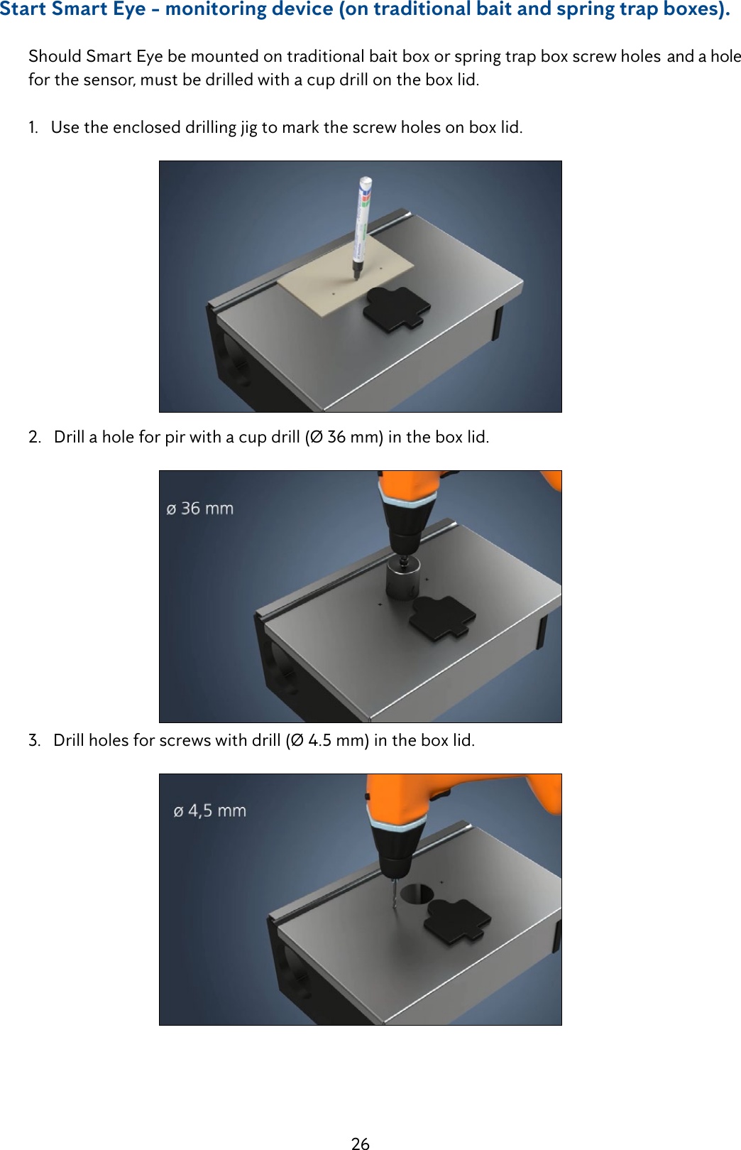 26     Start Smart Eye - monitoring device (on traditional bait and spring trap boxes).  Should Smart Eye be mounted on traditional bait box or spring trap box screw holes  and a hole    for the sensor, must be drilled with a cup drill on the box lid.   1.   Use the enclosed drilling jig to mark the screw holes on box lid.  2.   Drill a hole for pir with a cup drill (&Oslash; 36 mm) in the box lid.  3.   Drill holes for screws with drill (&Oslash; 4.5 mm) in the box lid.