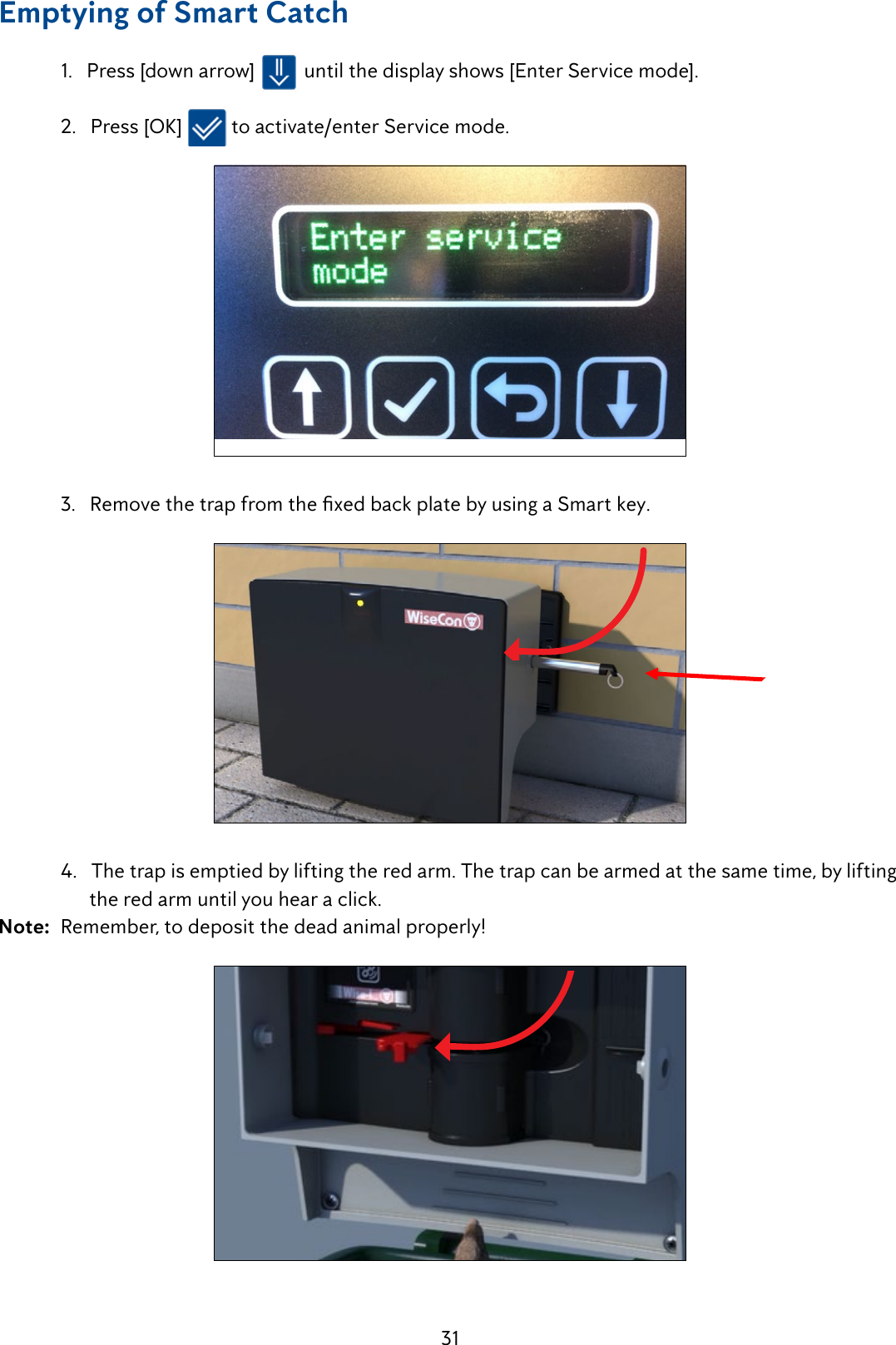 31Emptying of Smart Catch  1.   Press [down arrow]   until the display shows [Enter Service mode].   2.   Press [OK]   to activate/enter Service mode.   3.RemovethetrapfromthexedbackplatebyusingaSmartkey.   4.   The trap is emptied by lifting the red arm. The trap can be armed at the same time, by lifting          the red arm until you hear a click. Note:  Remember, to deposit the dead animal properly!