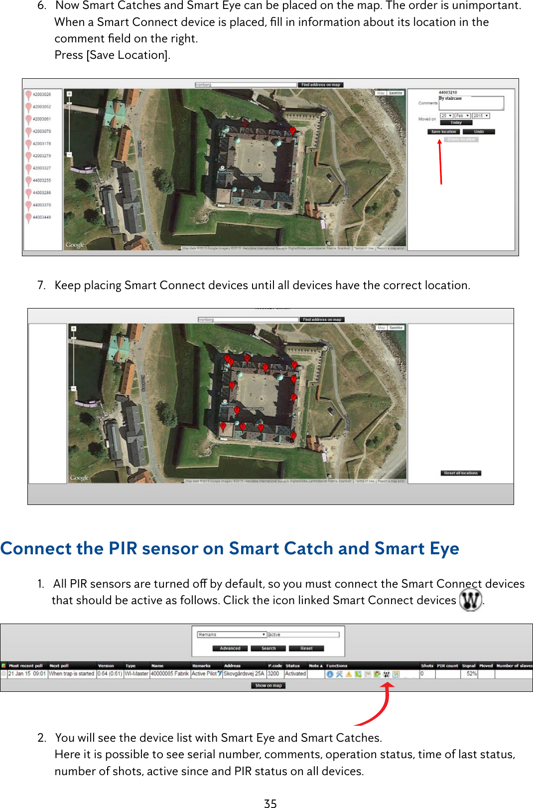 35  6.   Now Smart Catches and Smart Eye can be placed on the map. The order is unimportant. WhenaSmartConnectdeviceisplaced,llininformationaboutitslocationinthe  commenteldontheright.        Press [Save Location].By staircase  7.   Keep placing Smart Connect devices until all devices have the correct location.Connect the PIR sensor on Smart Catch and Smart Eye 1.AllPIRsensorsareturnedobydefault,soyoumustconnecttheSmartConnectdevices       that should be active as follows. Click the icon linked Smart Connect devices  .   2.YouwillseethedevicelistwithSmartEyeandSmartCatches.        Here it is possible to see serial number, comments, operation status, time of last status,            number of shots, active since and PIR status on all devices. 