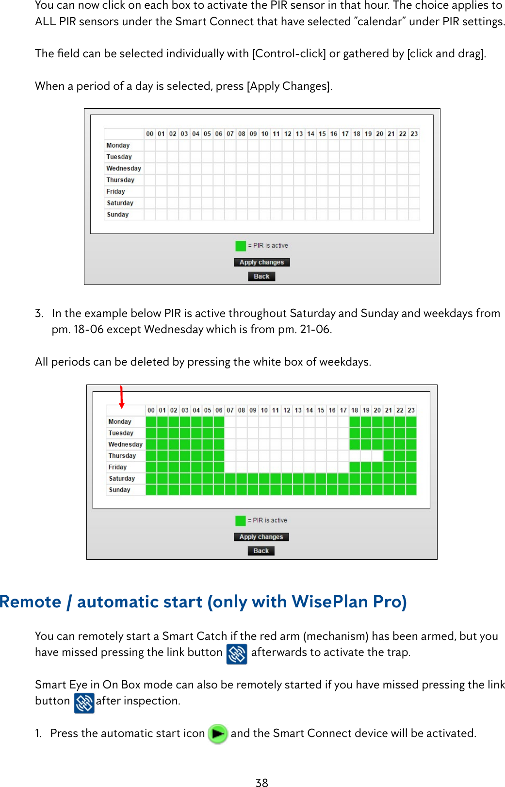 38 YoucannowclickoneachboxtoactivatethePIRsensorinthathour.Thechoiceappliesto  ALL PIR sensors under the Smart Connect that have selected &rdquo;calendar&rdquo; under PIR settings. Theeldcanbeselectedindividuallywith[Control-click]orgatheredby[clickanddrag].  When a period of a day is selected, press [Apply Changes].  3.   In the example below PIR is active throughout Saturday and Sunday and weekdays from         pm. 18-06 except Wednesday which is from pm. 21-06.  All periods can be deleted by pressing the white box of weekdays. Remote / automatic start (only with WisePlan Pro) YoucanremotelystartaSmartCatchiftheredarm(mechanism)hasbeenarmed,butyou   have missed pressing the link button   afterwards to activate the trap.   Smart Eye in On Box mode can also be remotely started if you have missed pressing the link   button after inspection.    1.   Press the automatic start icon   and the Smart Connect device will be activated. 