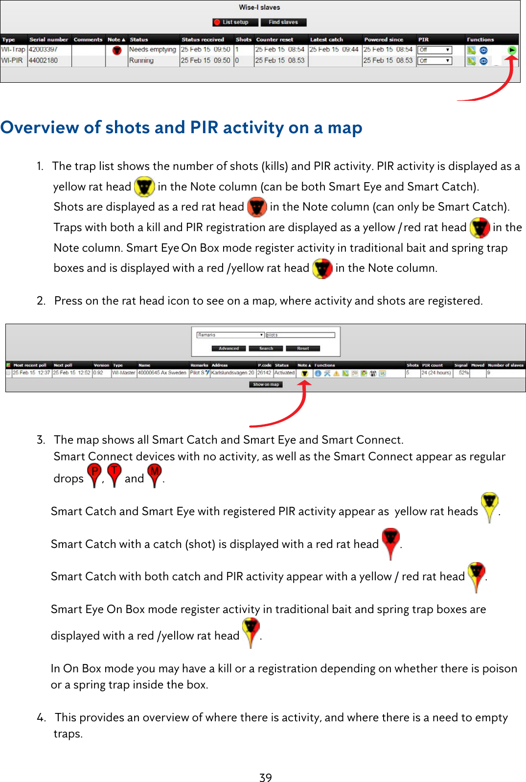 39Overview of shots and PIR activity on a map  1.   The trap list shows the number of shots (kills) and PIR activity. PIR activity is displayed as a          yellow rat head   in the Note column (can be both Smart Eye and Smart Catch).            Shots are displayed as a red rat head   in the Note column (can only be Smart Catch).                 Traps with both a kill and PIR registration are displayed as a yellow / red rat head   in the          Note column. Smart Eye On Box mode register activity in traditional bait and spring trap           boxes and is displayed with a red /yellow rat head   in the Note column.   2.   Press on the rat head icon to see on a map, where activity and shots are registered.   3.   The map shows all Smart Catch and Smart Eye and Smart Connect.        Smart Connect devices with no activity, as well as the Smart Connect appear as regular            drops  ,   and  .        Smart Catch and Smart Eye with registered PIR activity appear as  yellow rat heads  .         Smart Catch with a catch (shot) is displayed with a red rat head  .       Smart Catch with both catch and PIR activity appear with a yellow / red rat head  .       Smart Eye On Box mode register activity in traditional bait and spring trap boxes are           displayed with a red /yellow rat head  .        In On Box mode you may have a kill or a registration depending on whether there is poison         or a spring trap inside the box.    4.   This provides an overview of where there is activity, and where there is a need to empty           traps.