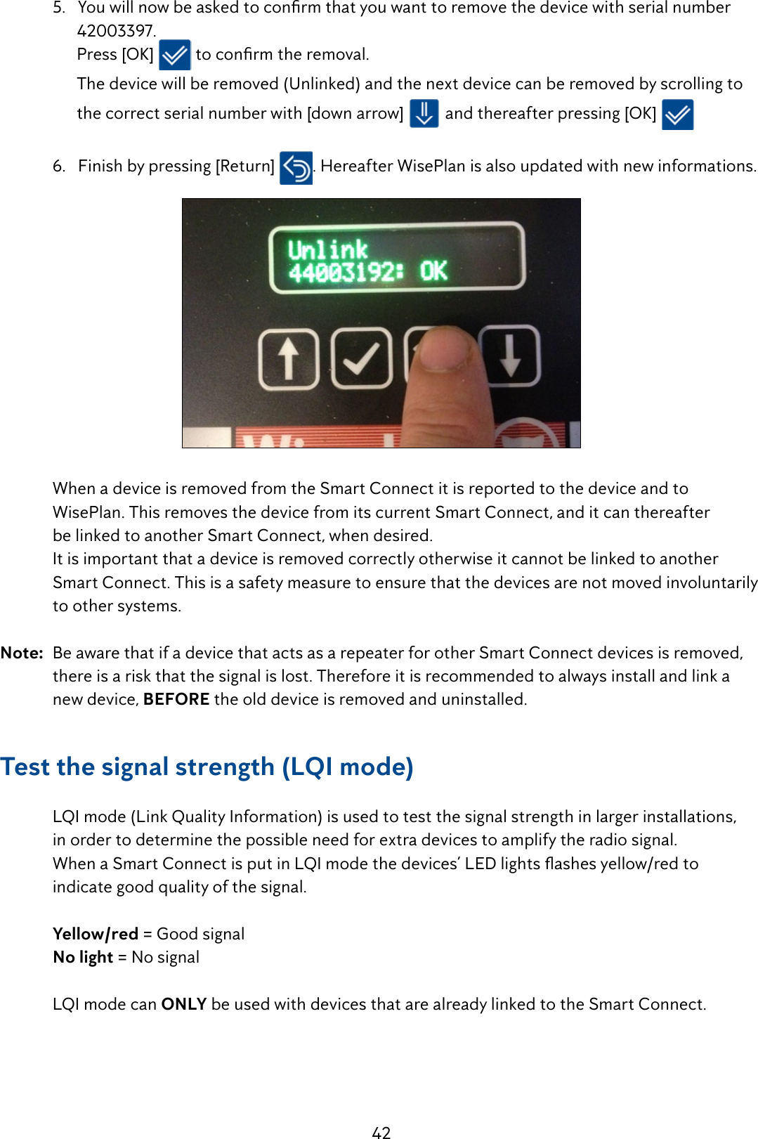 42 5.Youwillnowbeaskedtoconrmthatyouwanttoremovethedevicewithserialnumber        42003397.         Press [OK]  toconrmtheremoval.        The device will be removed (Unlinked) and the next device can be removed by scrolling to          the correct serial number with [down arrow]   and thereafter pressing [OK]       6.   Finish by pressing [Return]  . Hereafter WisePlan is also updated with new informations.   When a device is removed from the Smart Connect it is reported to the device and to      WisePlan. This removes the device from its current Smart Connect, and it can thereafter    be linked to another Smart Connect, when desired.  It is important that a device is removed correctly otherwise it cannot be linked to another      Smart Connect. This is a safety measure to ensure that the devices are not moved involuntarily   to other systems.Note:  Be aware that if a device that acts as a repeater for other Smart Connect devices is removed,    there is a risk that the signal is lost. Therefore it is recommended to always install and link a     new device, BEFORE the old device is removed and uninstalled.Test the signal strength (LQI mode)  LQI mode (Link Quality Information) is used to test the signal strength in larger installations,    in order to determine the possible need for extra devices to amplify the radio signal. WhenaSmartConnectisputinLQImodethedevices&rsquo;LEDlightsashesyellow/redto   indicate good quality of the signal. Yellow/red = Good signal No light = No signal   LQI mode can ONLY be used with devices that are already linked to the Smart Connect.