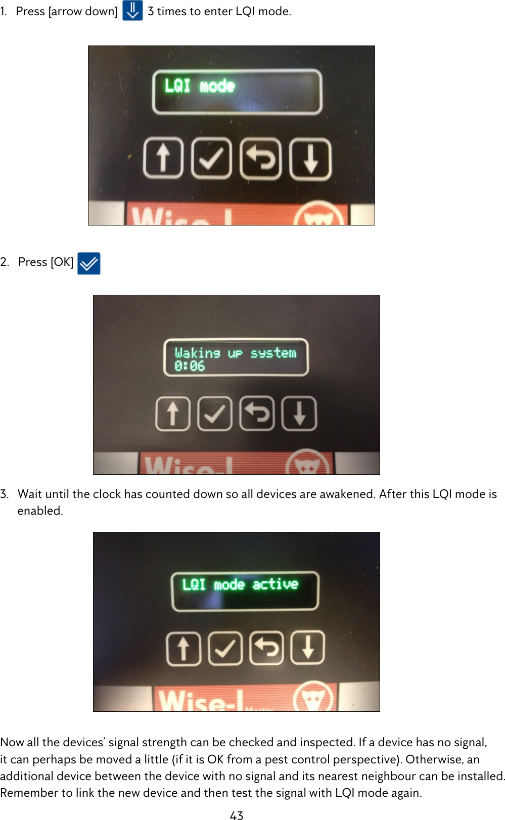 43  1.   Press [arrow down]   3 times to enter LQI mode.   2.   Press [OK]    3.   Wait until the clock has counted down so all devices are awakened. After this LQI mode is          enabled.  Now all the devices&rsquo; signal strength can be checked and inspected. If a device has no signal,     it can perhaps be moved a little (if it is OK from a pest control perspective). Otherwise, an      additional device between the device with no signal and its nearest neighbour can be installed.    Remember to link the new device and then test the signal with LQI mode again.