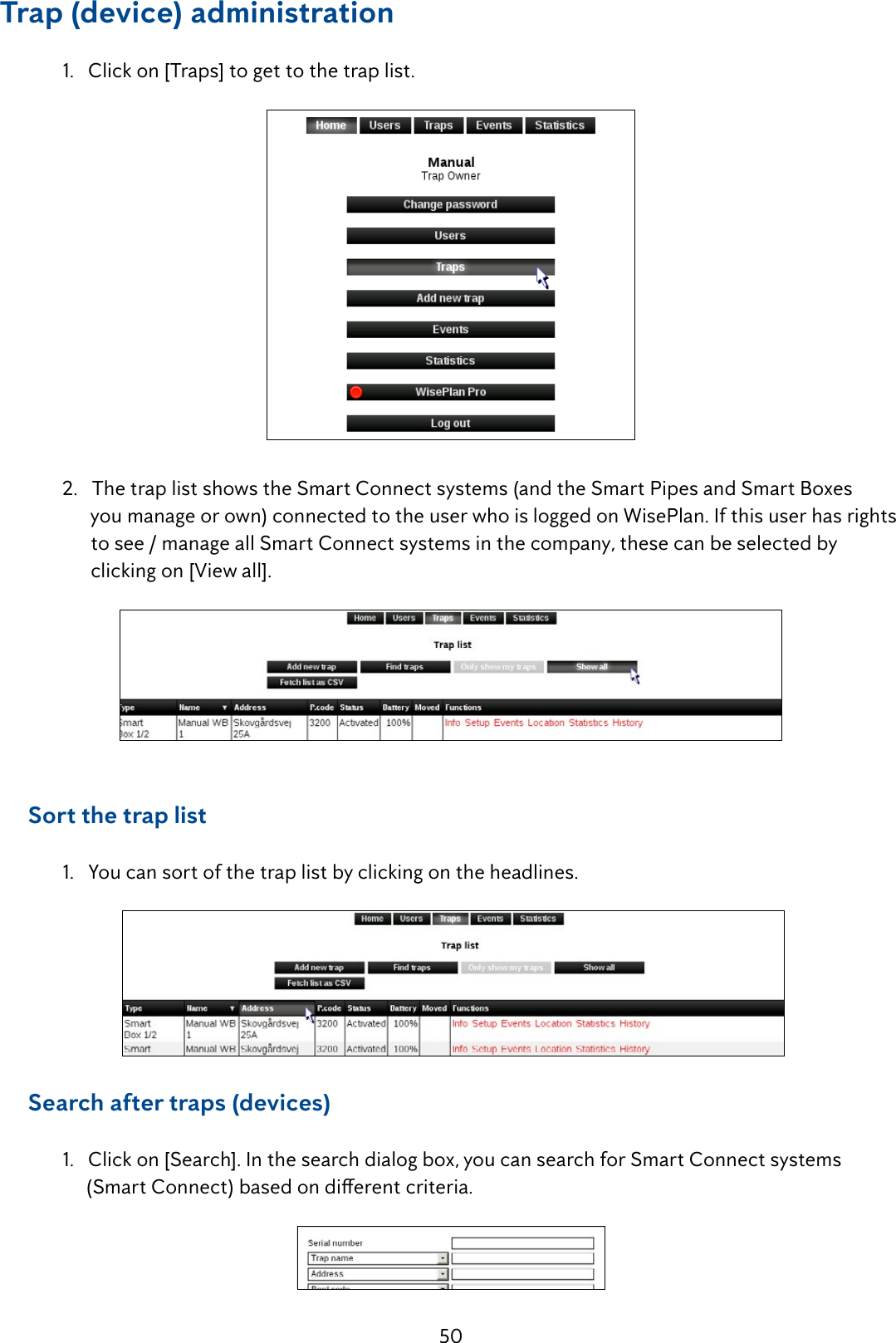 50Trap (device) administration  1.   Click on [Traps] to get to the trap list.  2.   The trap list shows the Smart Connect systems (and the Smart Pipes and Smart Boxes                   you manage or own) connected to the user who is logged on WisePlan. If this user has rights          to see / manage all Smart Connect systems in the company, these can be selected by                   clicking on [View all].     Sort the trap list 1.Youcansortofthetraplistbyclickingontheheadlines.      Search after traps (devices)  1.   Click on [Search]. In the search dialog box, you can search for Smart Connect systems     (SmartConnect)basedondierentcriteria.