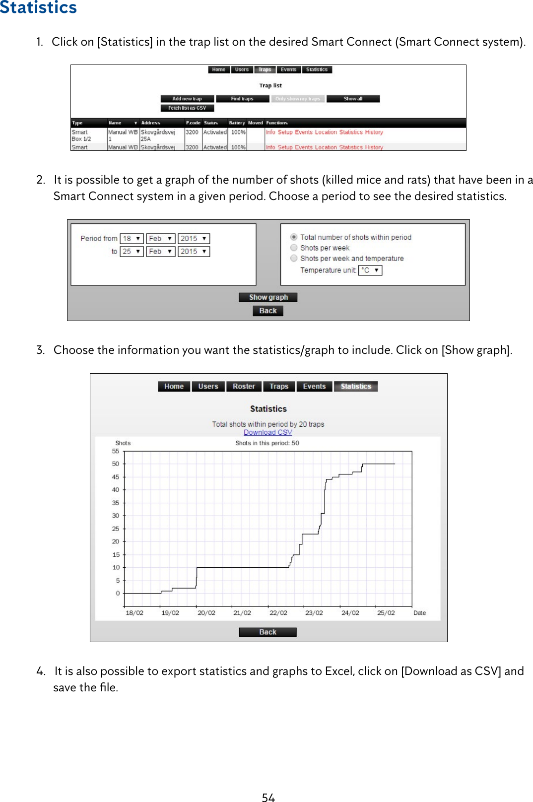 54Statistics  1.   Click on [Statistics] in the trap list on the desired Smart Connect (Smart Connect system).  2.   It is possible to get a graph of the number of shots (killed mice and rats) that have been in a         Smart Connect system in a given period. Choose a period to see the desired statistics.  3.   Choose the information you want the statistics/graph to include. Click on [Show graph].  4.   It is also possible to export statistics and graphs to Excel, click on [Download as CSV] and   savethele.