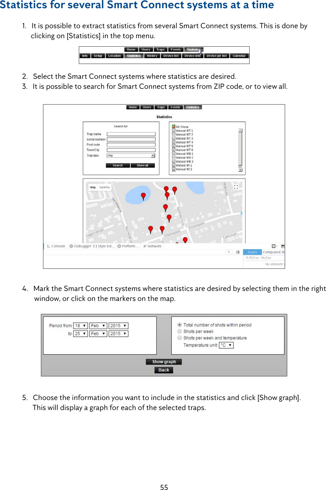 55Statistics for several Smart Connect systems at a time  1.   It is possible to extract statistics from several Smart Connect systems. This is done by           clicking on [Statistics] in the top menu.  2.   Select the Smart Connect systems where statistics are desired.  3.   It is possible to search for Smart Connect systems from ZIP code, or to view all.   4.   Mark the Smart Connect systems where statistics are desired by selecting them in the right           window, or click on the markers on the map.    5.   Choose the information you want to include in the statistics and click [Show graph].        This will display a graph for each of the selected traps.