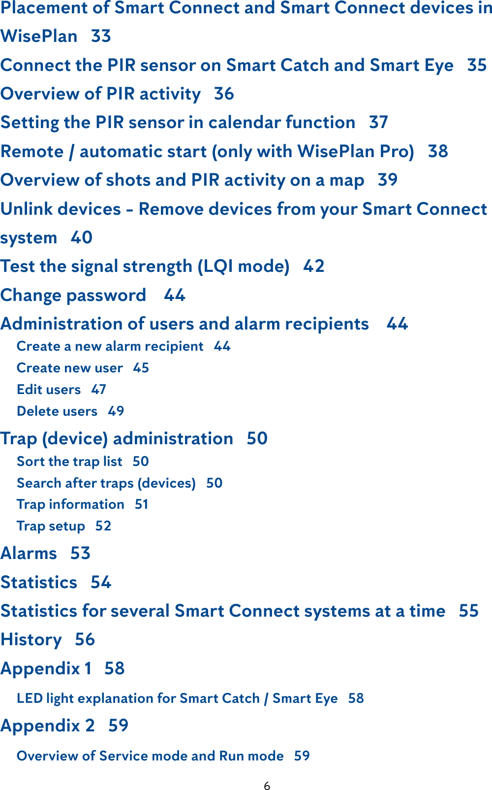 6Placement of Smart Connect and Smart Connect devices in    WisePlan   33Connect the PIR sensor on Smart Catch and Smart Eye   35Overview of PIR activity   36Setting the PIR sensor in calendar function   37Remote / automatic start (only with WisePlan Pro)   38Overview of shots and PIR activity on a map   39Unlink devices - Remove devices from your Smart Connect    system   40Test the signal strength (LQI mode)   42Change password    44Administration of users and alarm recipients    44     Create a new alarm recipient   44     Create new user   45     Edit users   47     Delete users   49Trap (device) administration   50     Sort the trap list   50     Search after traps (devices)   50     Trap information   51     Trap setup   52Alarms   53Statistics   54Statistics for several Smart Connect systems at a time   55History   56Appendix 1   58     LED light explanation for Smart Catch / Smart Eye   58Appendix 2   59     Overview of Service mode and Run mode   59