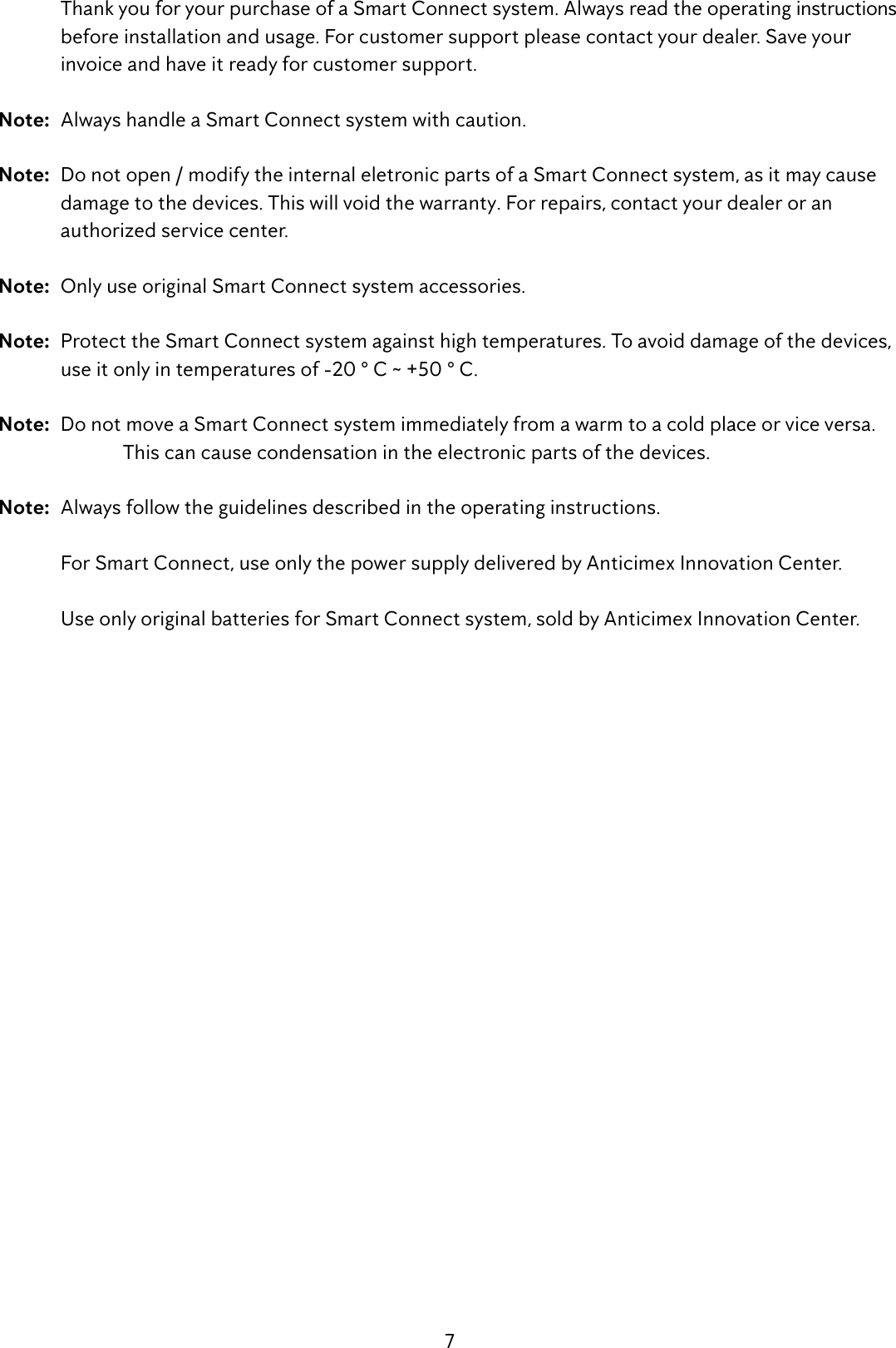 7  Thank you for your purchase of a Smart Connect system. Always read the operating instructions    before installation and usage. For customer support please contact your dealer. Save your      invoice and have it ready for customer support.Note:  Always handle a Smart Connect system with caution. Note:  Do not open / modify the internal eletronic parts of a Smart Connect system, as it may cause  damage to the devices. This will void the warranty. For repairs, contact your dealer or an      authorized service center.Note:  Only use original Smart Connect system accessories.Note:  Protect the Smart Connect system against high temperatures. To avoid damage of the devices,    use it only in temperatures of -20 &deg; C ~ +50 &deg; C.Note:  Do not move a Smart Connect system immediately from a warm to a cold place or vice versa.      This can cause condensation in the electronic parts of the devices.Note:  Always follow the guidelines described in the operating instructions.   For Smart Connect, use only the power supply delivered by Anticimex Innovation Center.  Use only original batteries for Smart Connect system, sold by Anticimex Innovation Center.