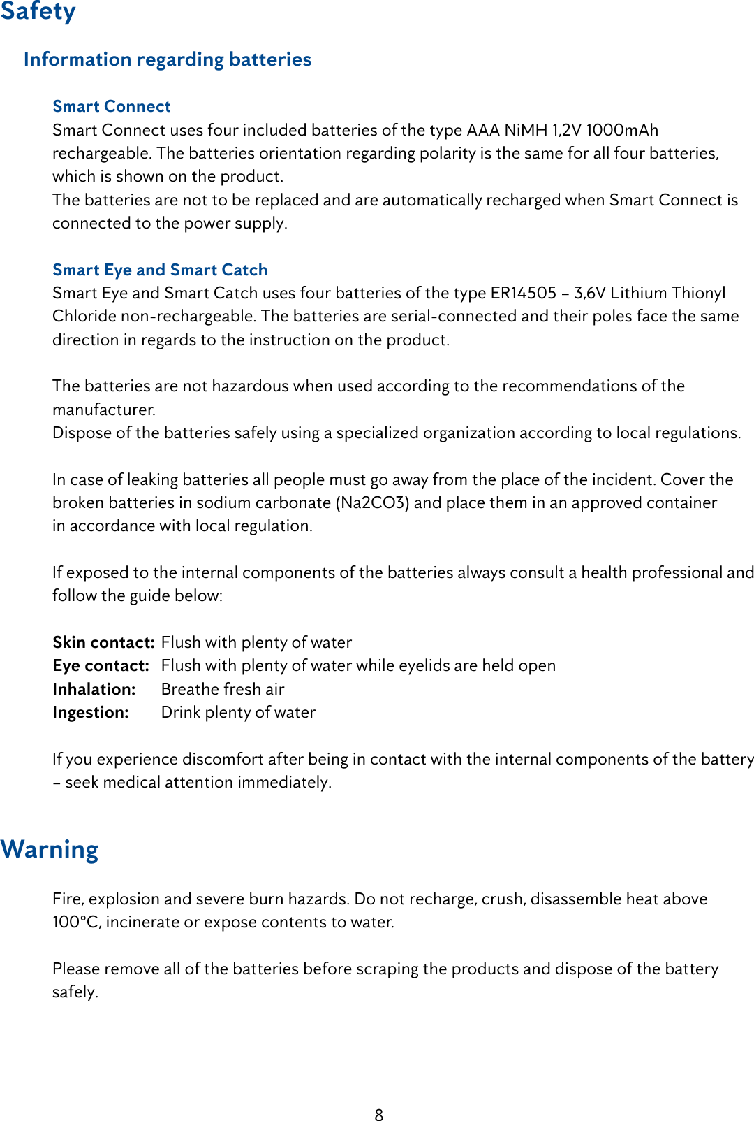 8Safety     Information regarding batteries  Smart Connect   Smart Connect uses four included batteries of the type AAA NiMH 1,2V 1000mAh        rechargeable. The batteries orientation regarding polarity is the same for all four batteries,      which is shown on the product.  The batteries are not to be replaced and are automatically recharged when Smart Connect is    connected to the power supply.  Smart Eye and Smart Catch  Smart Eye and Smart Catch uses four batteries of the type ER14505 &ndash; 3,6V Lithium Thionyl     Chloride non-rechargeable. The batteries are serial-connected and their poles face the same    direction in regards to the instruction on the product.   The batteries are not hazardous when used according to the recommendations of the     manufacturer.   Dispose of the batteries safely using a specialized organization according to local regulations.  In case of leaking batteries all people must go away from the place of the incident. Cover the    broken batteries in sodium carbonate (Na2CO3) and place them in an approved container      in accordance with local regulation.  If exposed to the internal components of the batteries always consult a health professional and    follow the guide below: Skin contact:  Flush with plenty of water Eye contact:   Flush with plenty of water while eyelids are held open Inhalation:   Breathe fresh air Ingestion:   Drink plenty of water   If you experience discomfort after being in contact with the internal components of the battery    &ndash; seek medical attention immediately. Warning   Fire, explosion and severe burn hazards. Do not recharge, crush, disassemble heat above      100&deg;C, incinerate or expose contents to water.  Please remove all of the batteries before scraping the products and dispose of the battery     safely. 