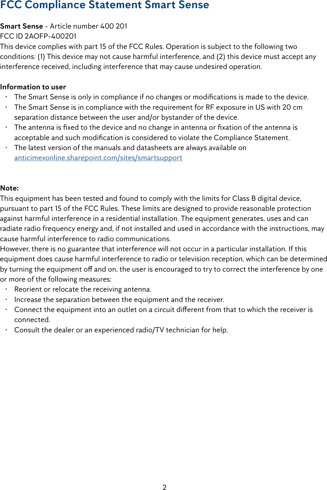2FCC Compliance Statement Smart SenseSmart Sense - Article number 400 201 FCC ID 2AOFP-400201This device complies with part 15 of the FCC Rules. Operation is subject to the following two conditions: (1) This device may not cause harmful interference, and (2) this device must accept any interference received, including interference that may cause undesired operation.Information to user&bull;  The Smart Sense is only in compliance if no changes or modications is made to the device.&bull;  The Smart Sense is in compliance with the requirement for RF exposure in US with 20 cm separation distance between the user and/or bystander of the device.&bull;  The antenna is xed to the device and no change in antenna or xation of the antenna is acceptable and such modication is considered to violate the Compliance Statement.&bull;  The latest version of the manuals and datasheets are always available on  anticimexonline.sharepoint.com/sites/smartsupportNote: This equipment has been tested and found to comply with the limits for Class B digital device, pursuant to part 15 of the FCC Rules. These limits are designed to provide reasonable protection against harmful interference in a residential installation. The equipment generates, uses and can radiate radio frequency energy and, if not installed and used in accordance with the instructions, may cause harmful interference to radio communications.However, there is no guarantee that interference will not occur in a particular installation. If this equipment does cause harmful interference to radio or television reception, which can be determined by turning the equipment o and on, the user is encouraged to try to correct the interference by one or more of the following measures:&bull;  Reorient or relocate the receiving antenna.&bull;  Increase the separation between the equipment and the receiver.&bull;  Connect the equipment into an outlet on a circuit dierent from that to which the receiver is connected.&bull;  Consult the dealer or an experienced radio/TV technician for help.