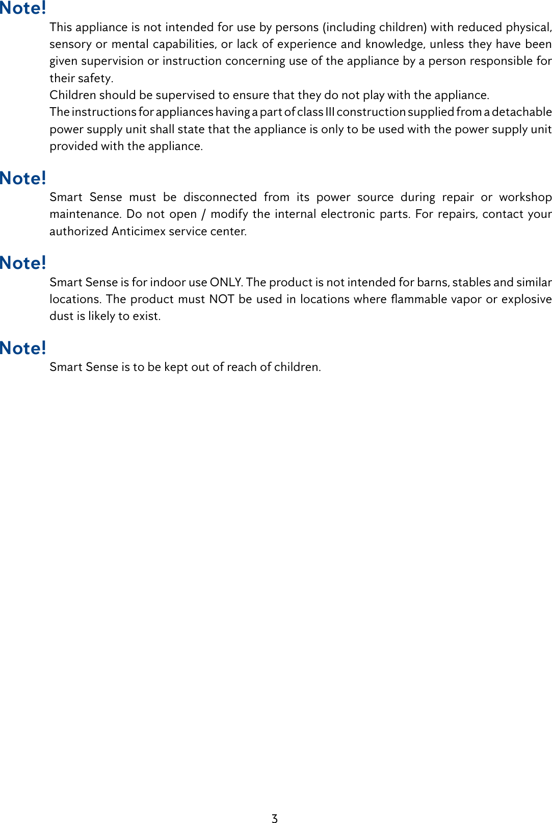 3Note! This appliance is not intended for use by persons (including children) with reduced physical, sensory or mental capabilities, or lack of experience and knowledge, unless they have been given supervision or instruction concerning use of the appliance by a person responsible for their safety.Children should be supervised to ensure that they do not play with the appliance.The instructions for appliances having a part of class III construction supplied from a detachable power supply unit shall state that the appliance is only to be used with the power supply unit provided with the appliance.Note! Smart Sense must be disconnected from its power source during repair or workshop maintenance. Do not open / modify the internal electronic parts. For repairs, contact your authorized Anticimex service center.Note! Smart Sense is for indoor use ONLY. The product is not intended for barns, stables and similar locations. The product must NOT be used in locations where ammable vapor or explosive dust is likely to exist.Note! Smart Sense is to be kept out of reach of children.
