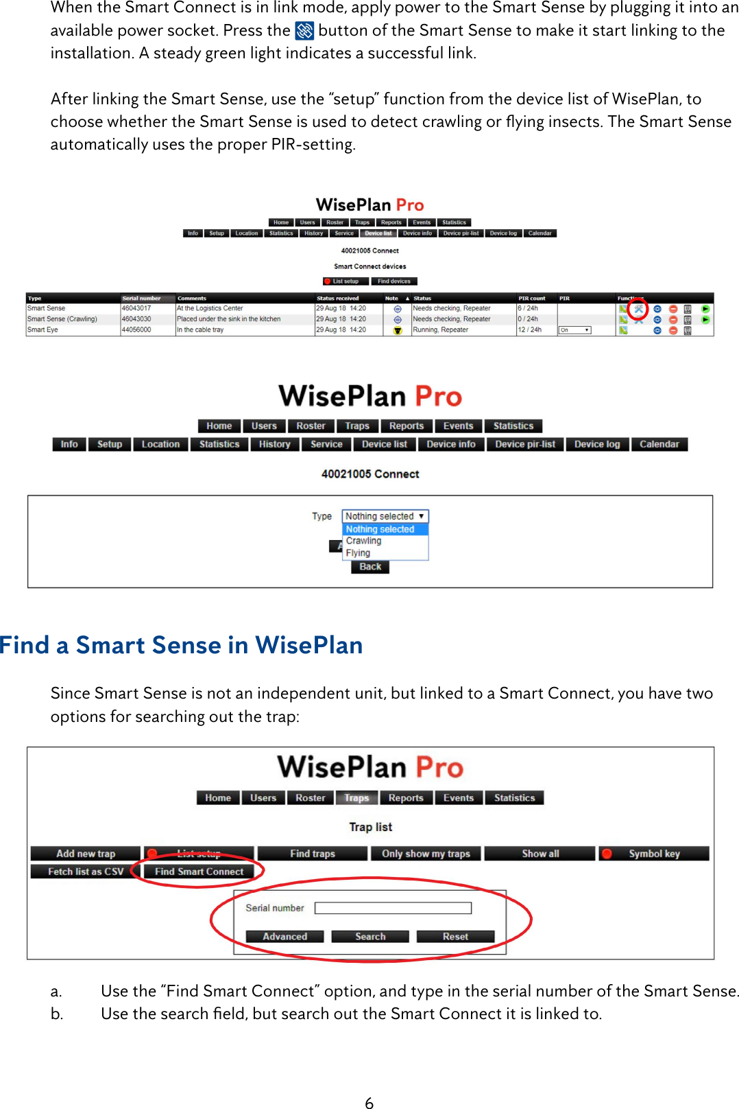 6When the Smart Connect is in link mode, apply power to the Smart Sense by plugging it into an available power socket. Press the  button of the Smart Sense to make it start linking to the installation. A steady green light indicates a successful link. After linking the Smart Sense, use the &ldquo;setup&rdquo; function from the device list of WisePlan, to choose whether the Smart Sense is used to detect crawling or ying insects. The Smart Sense automatically uses the proper PIR-setting.Find a Smart Sense in WisePlan Since Smart Sense is not an independent unit, but linked to a Smart Connect, you have two options for searching out the trap:a.  Use the &ldquo;Find Smart Connect&rdquo; option, and type in the serial number of the Smart Sense.b.  Use the search eld, but search out the Smart Connect it is linked to.