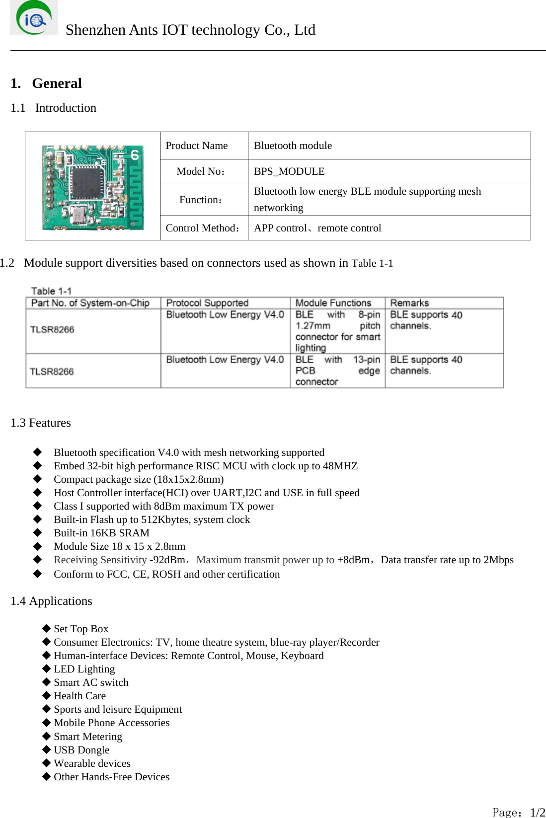 Shenzhen Ants IOT technology Co., LtdPage：1/21. General1.1 IntroductionProduct Name Bluetooth moduleModel No：BPS_MODULEFunction：Bluetooth low energy BLE module supporting meshnetworkingControl Method：APP control、remote control1.2 Module support diversities based on connectors used as shown in Table 1-11.3 FeaturesBluetooth specification V4.0 with mesh networking supportedEmbed32-bithighperformanceRISCMCUwithclockupto48MHZCompact package size (18x15x2.8mm)Host Controller interface(HCI) over UART,I2C and USE in full speedClass I supported with 8dBm maximum TX powerBuilt-in Flash up to 512Kbytes, system clockBuilt-in 16KB SRAMModule Size 18 x 15 x 2.8mmReceiving Sensitivity -92dBm，Maximum transmit power up to +8dBm，Data transfer rate up to 2MbpsConform to FCC, CE, ROSH and other certification1.4 ApplicationsSet Top BoxConsumer Electronics: TV, home theatre system, blue-ray player/RecorderHuman-interface Devices: Remote Control, Mouse, KeyboardLED LightingSmart AC switchHealth CareSports and leisure EquipmentMobile Phone AccessoriesSmart MeteringUSB DongleWearable devicesOther Hands-Free Devices