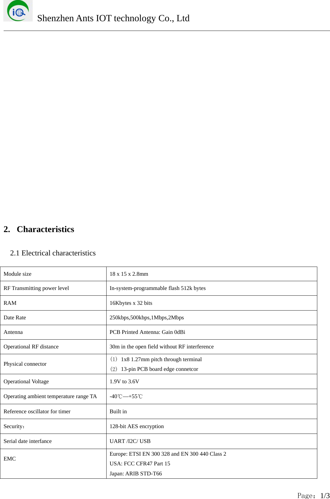 Shenzhen Ants IOT technology Co., LtdPage：1/32. Characteristics2.1 Electrical characteristicsModule size 18 x 15 x 2.8mmRF Transmitting power level In-system-programmable flash 512k bytesRAM 16Kbytes x 32 bitsDate Rate 250kbps,500kbps,1Mbps,2MbpsAntenna PCB Printed Antenna: Gain 0dBiOperational RF distance 30m in the open field without RF interferencePhysical connector (1) 1x8 1.27mm pitch through terminal(2) 13-pin PCB board edge connetcorOperational Voltage 1.9V to 3.6VOperating ambient temperature range TA -40℃&mdash;+55℃Reference oscillator for timer Built inSecurity：128-bit AES encryptionSerial date interfance UART /I2C/ USBEMC Europe: ETSI EN 300 328 and EN 300 440 Class 2USA: FCC CFR47 Part 15Japan: ARIB STD-T66