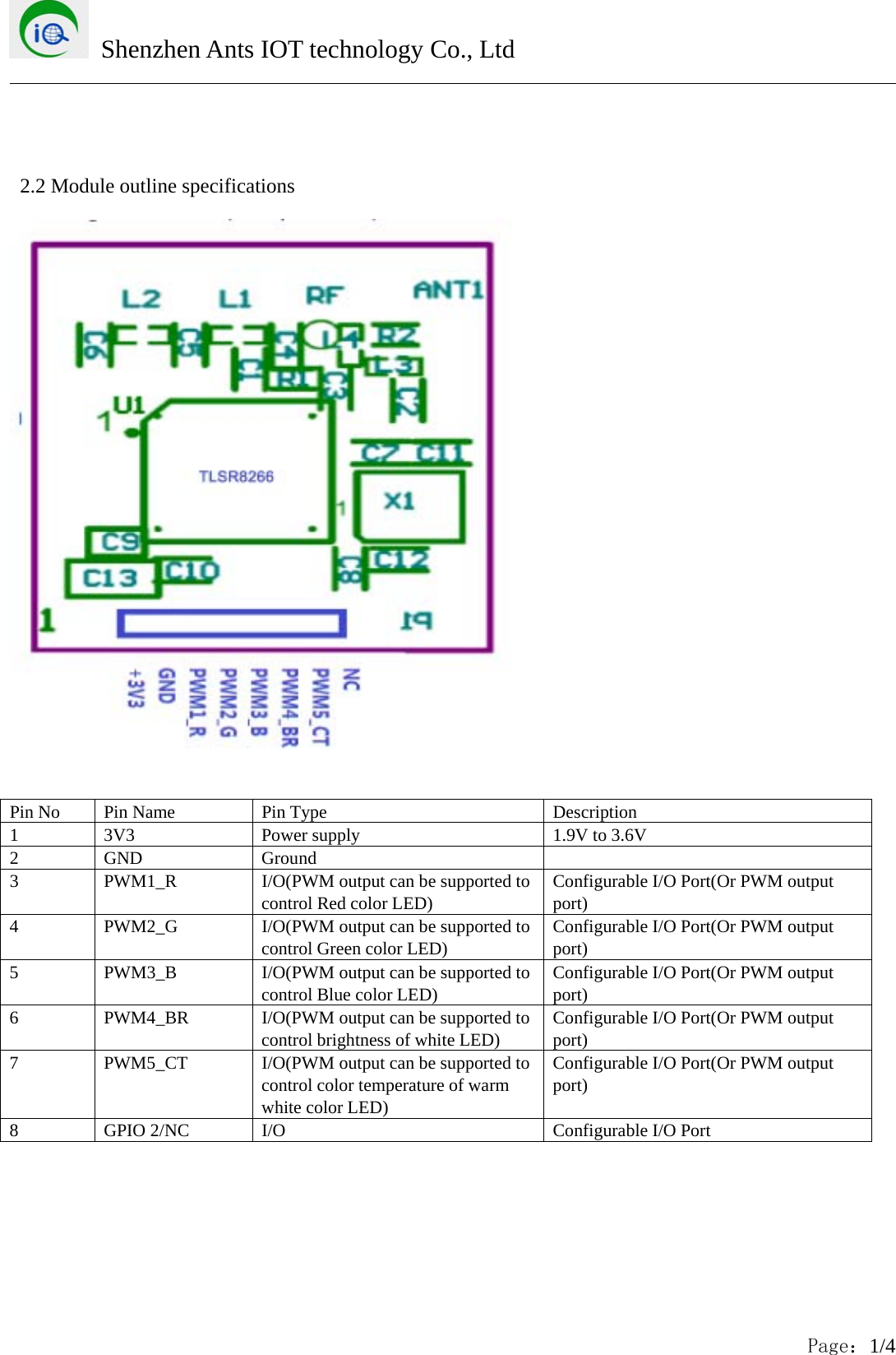 Shenzhen Ants IOT technology Co., LtdPage：1/42.2 Module outline specificationsPin No Pin Name Pin Type Description1 3V3 Power supply 1.9V to 3.6V2 GND Ground3 PWM1_R I/O(PWM output can be supported tocontrol Red color LED)Configurable I/O Port(Or PWM outputport)4 PWM2_G I/O(PWM output can be supported tocontrol Green color LED)Configurable I/O Port(Or PWM outputport)5 PWM3_B I/O(PWM output can be supported tocontrol Blue color LED)Configurable I/O Port(Or PWM outputport)6 PWM4_BR I/O(PWM output can be supported tocontrol brightness of white LED)Configurable I/O Port(Or PWM outputport)7 PWM5_CT I/O(PWM output can be supported tocontrol color temperature of warmwhite color LED)Configurable I/O Port(Or PWM outputport)8 GPIO 2/NC I/O Configurable I/O Port