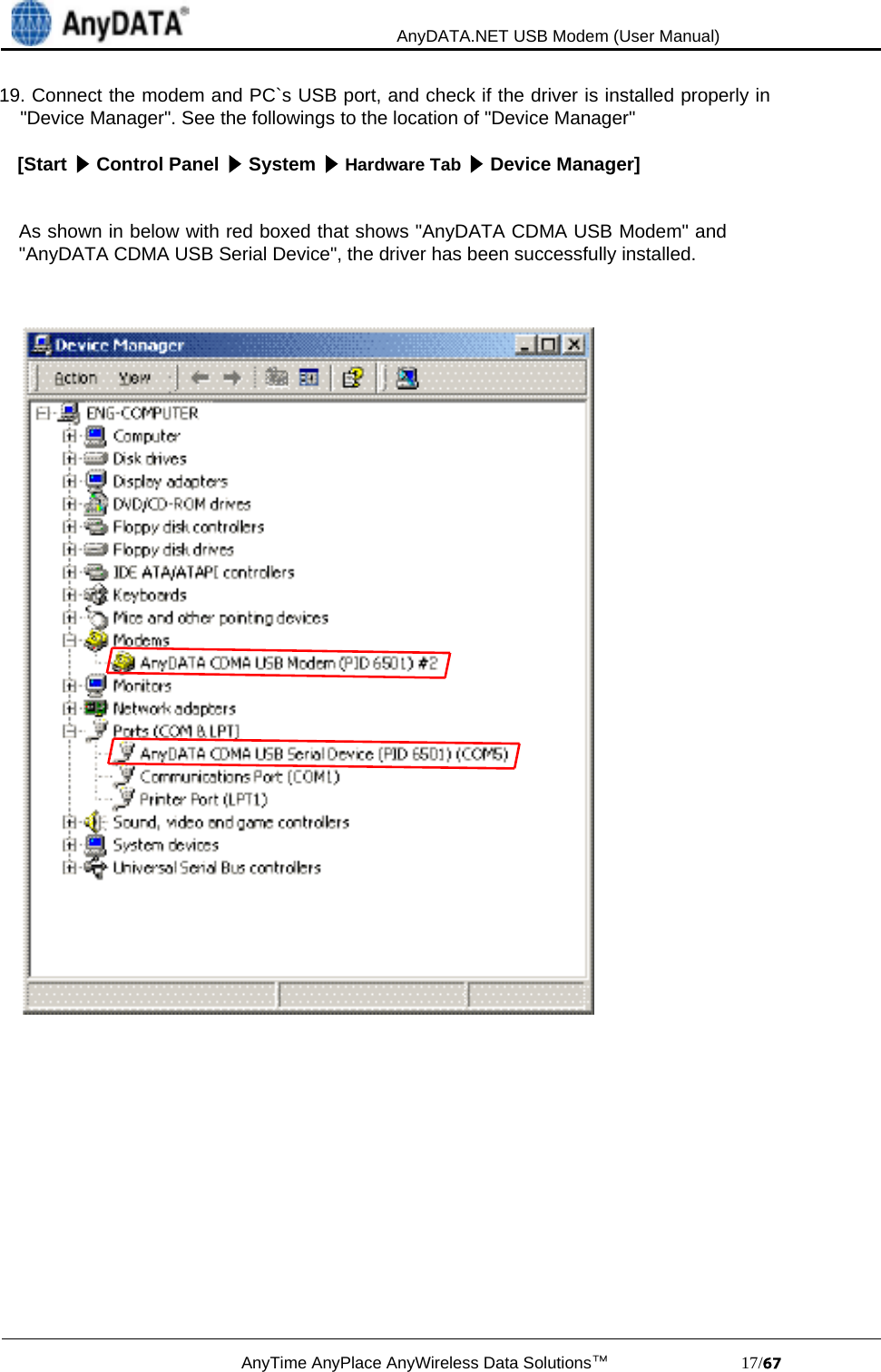                                             AnyDATA.NET USB Modem (User Manual)AnyTime AnyPlace AnyWireless Data Solutions™                            17/19. Connect the modem and PC`s USB port, and check if the driver is installed properly in    &quot;Device Manager&quot;. See the followings to the location of &quot;Device Manager&quot;[Start   Control Panel   System   Hardware Tab   Device Manager]As shown in below with red boxed that shows &quot;AnyDATA CDMA USB Modem&quot; and&quot;AnyDATA CDMA USB Serial Device&quot;, the driver has been successfully installed.