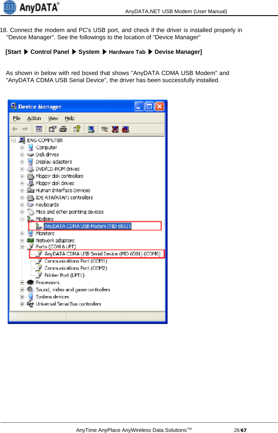                                             AnyDATA.NET USB Modem (User Manual)AnyTime AnyPlace AnyWireless Data Solutions™                            28/18. Connect the modem and PC&apos;s USB port, and check if the driver is installed properly in    &quot;Device Manager&quot;. See the followings to the location of &quot;Device Manager&quot;[Start   Control Panel   System   Hardware Tab   Devise Manager]As shown in below with red boxed that shows &quot;AnyDATA CDMA USB Modem&quot; and&quot;AnyDATA CDMA USB Serial Device&quot;, the driver has been successfully installed.
