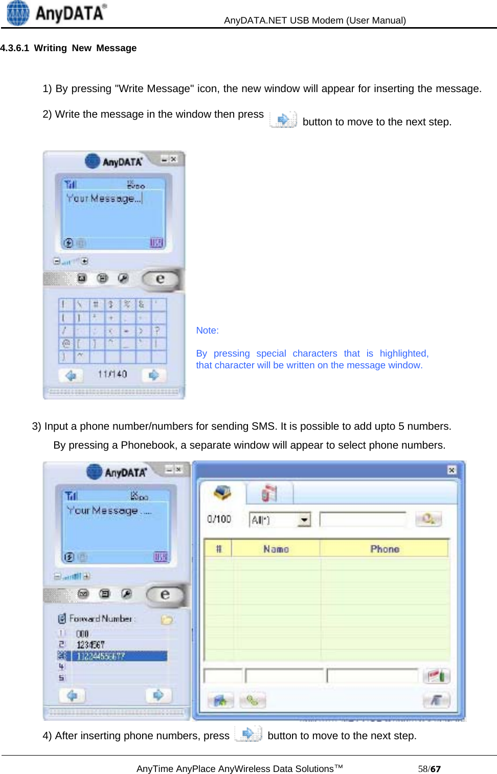                                             AnyDATA.NET USB Modem (User Manual)AnyTime AnyPlace AnyWireless Data Solutions™                            58/4.3.6.1 Writing New Message1) By pressing &quot;Write Message&quot; icon, the new window will appear for inserting the message.2) Write the message in the window then press   button to move to the next step.Note:By pressing special characters that is highlighted,that character will be written on the message window.3) Input a phone number/numbers for sending SMS. It is possible to add upto 5 numbers.By pressing a Phonebook, a separate window will appear to select phone numbers.4) After inserting phone numbers, press   button to move to the next step.