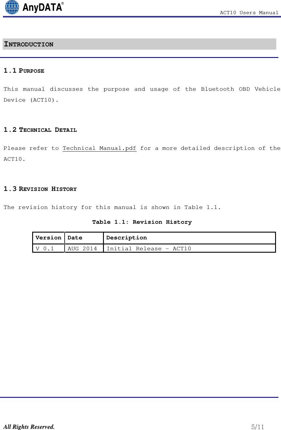                                                            ACT10 Users Manual  All Rights Reserved.                                                          INTRODUCTION 1.1 PURPOSE This  manual  discusses  the  purpose  and  usage  of  the  Bluetooth  OBD  Vehicle Device (ACT10).  1.2 TECHNICAL DETAIL Please refer to Technical Manual.pdf for a more detailed description of the ACT10.  1.3 REVISION HISTORY The revision history for this manual is shown in Table 1.1.  Table 1.1: Revision History Version Date  Description V 0.1 AUG 2014 Initial Release – ACT10              