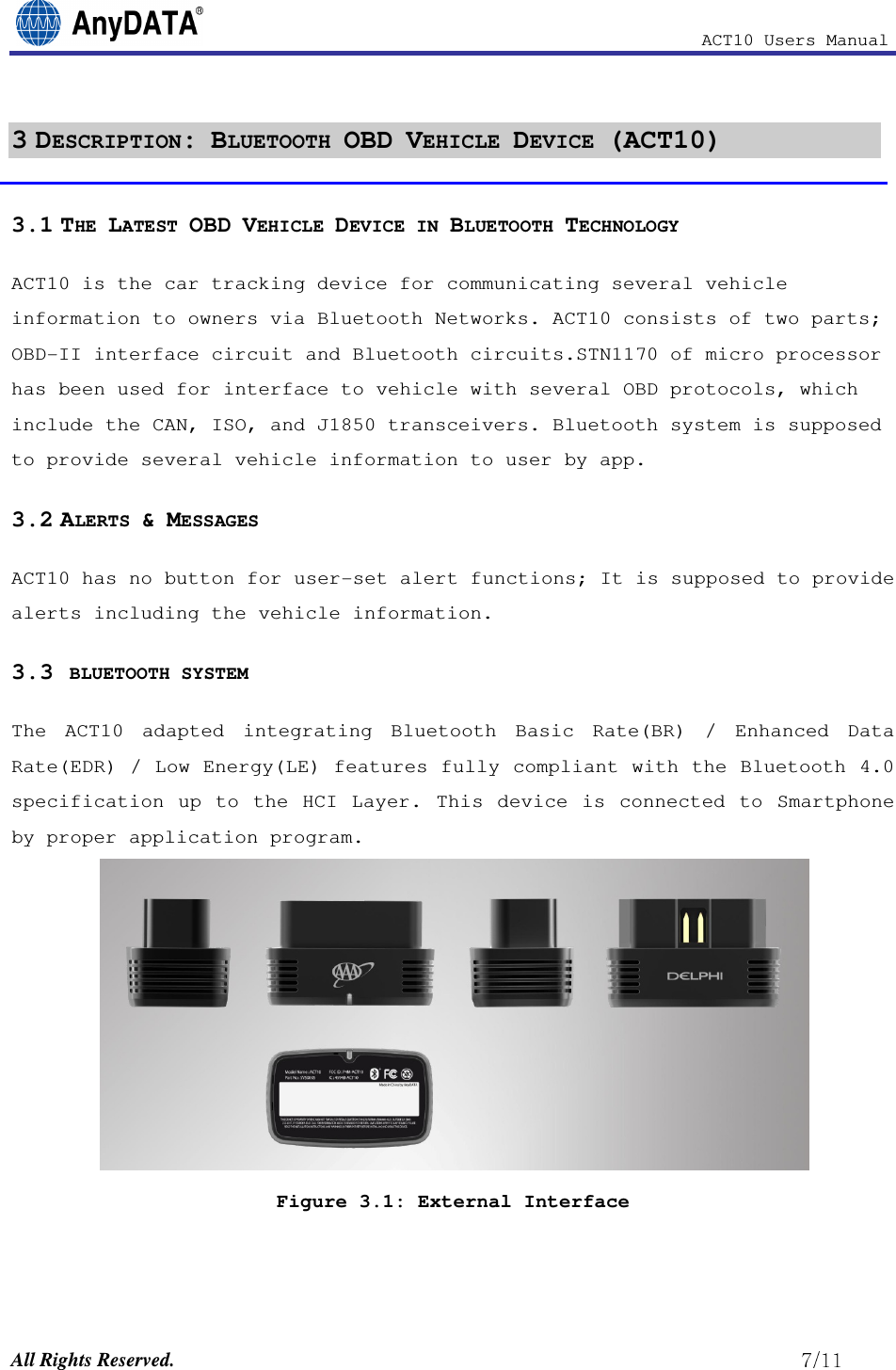                                                            ACT10 Users Manual  All Rights Reserved.                                                          3 DESCRIPTION: BLUETOOTH OBD VEHICLE DEVICE (ACT10) 3.1 THE LATEST OBD VEHICLE DEVICE IN BLUETOOTH TECHNOLOGY ACT10 is the car tracking device for communicating several vehicle information to owners via Bluetooth Networks. ACT10 consists of two parts; OBD-II interface circuit and Bluetooth circuits.STN1170 of micro processor has been used for interface to vehicle with several OBD protocols, which include the CAN, ISO, and J1850 transceivers. Bluetooth system is supposed to provide several vehicle information to user by app.  3.2 ALERTS &amp; MESSAGES  ACT10 has no button for user-set alert functions; It is supposed to provide alerts including the vehicle information. 3.3  BLUETOOTH SYSTEM  The  ACT10  adapted  integrating  Bluetooth  Basic  Rate(BR)  /  Enhanced  Data Rate(EDR) / Low Energy(LE) features fully compliant with the Bluetooth 4.0 specification  up  to  the  HCI  Layer.  This  device  is  connected  to  Smartphone by proper application program.    Figure 3.1: External Interface 