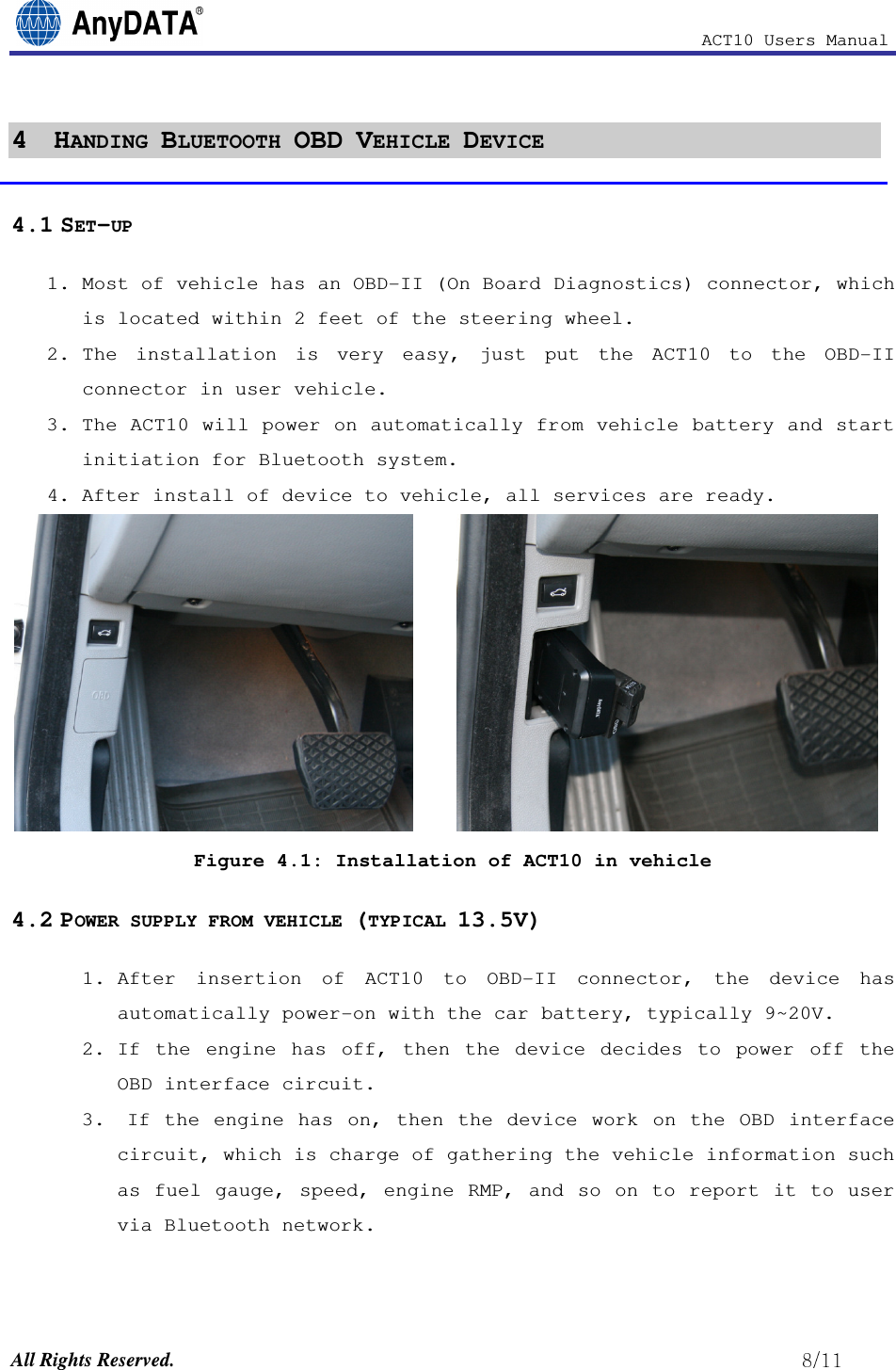                                                            ACT10 Users Manual  All Rights Reserved.                                                          4  HANDING BLUETOOTH OBD VEHICLE DEVICE  4.1 SET-UP 1. Most of vehicle has an OBD-II (On Board Diagnostics) connector, which is located within 2 feet of the steering wheel. 2. The  installation  is  very  easy,  just  put  the  ACT10  to  the  OBD-II connector in user vehicle.  3. The ACT10 will power on automatically from vehicle battery and start initiation for Bluetooth system.  4. After install of device to vehicle, all services are ready.       Figure 4.1: Installation of ACT10 in vehicle 4.2 POWER SUPPLY FROM VEHICLE (TYPICAL 13.5V) 1. After  insertion  of  ACT10  to  OBD-II  connector,  the  device  has automatically power-on with the car battery, typically 9~20V. 2. If  the  engine  has  off,  then  the  device  decides  to  power  off  the OBD interface circuit.  3.  If  the  engine  has  on,  then the  device  work  on  the  OBD  interface circuit, which is charge of gathering the vehicle information such as fuel gauge, speed, engine RMP, and so on to report it to user via Bluetooth network. 