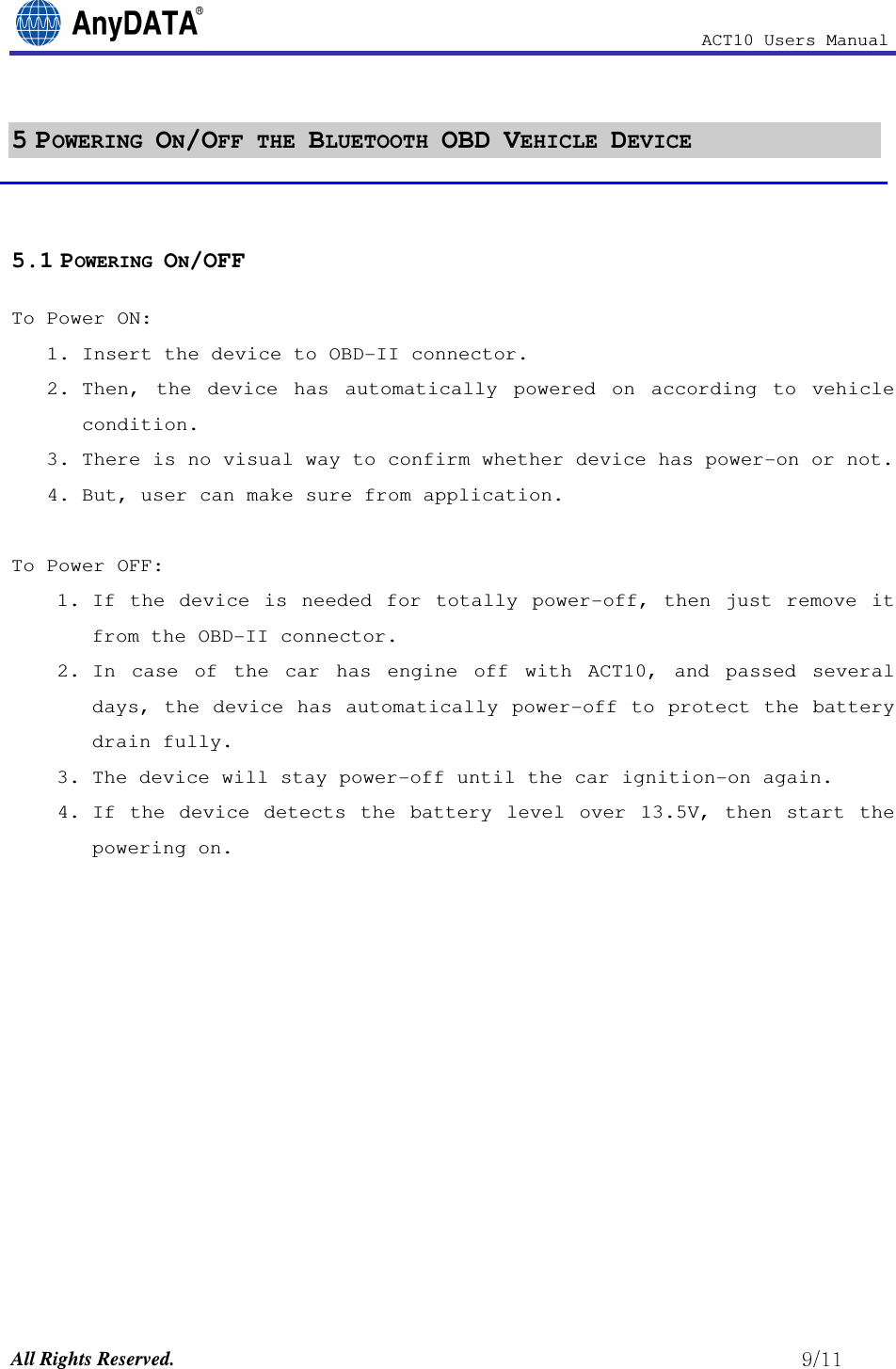                                                           ACT10 Users Manual  All Rights Reserved.                                                          5 POWERING ON/OFF THE BLUETOOTH OBD VEHICLE DEVICE  5.1 POWERING ON/OFF To Power ON:  1. Insert the device to OBD-II connector.  2. Then,  the  device  has  automatically  powered  on  according  to  vehicle condition. 3. There is no visual way to confirm whether device has power-on or not.  4. But, user can make sure from application.  To Power OFF: 1. If  the  device  is  needed  for  totally  power-off,  then  just  remove  it from the OBD-II connector. 2. In  case  of  the  car  has  engine  off  with  ACT10,  and  passed  several days, the device has automatically power-off to protect the battery drain fully.  3. The device will stay power-off until the car ignition-on again.  4. If  the  device  detects  the  battery  level  over  13.5V,  then  start  the powering on.            