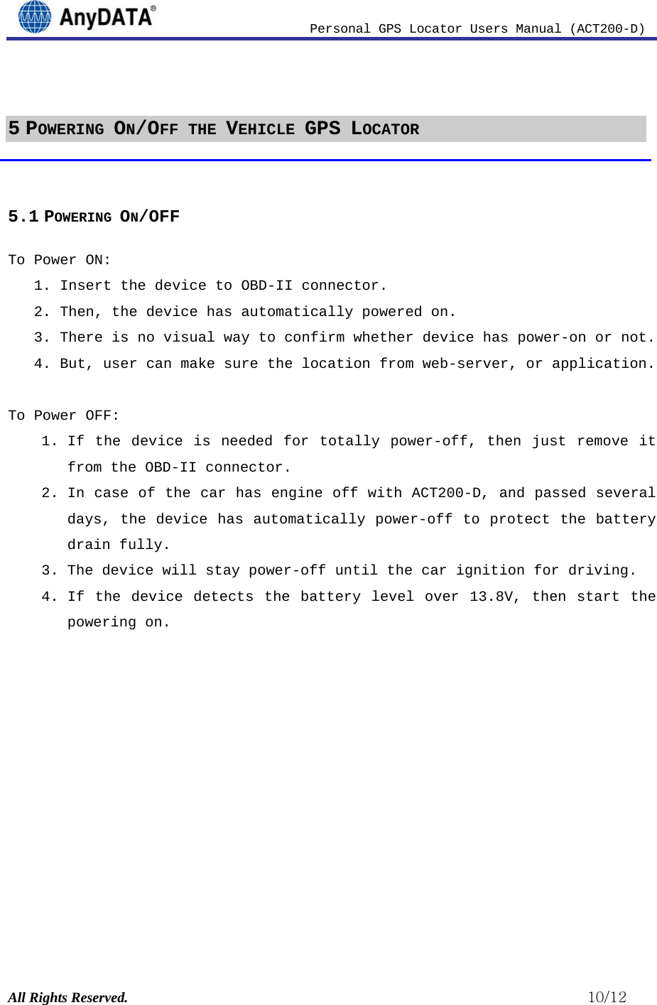                          Personal GPS Locator Users Manual (ACT200-D) All Rights Reserved.                                                          10/12  5 POWERING ON/OFF THE VEHICLE GPS LOCATOR  5.1 POWERING ON/OFF To Power ON:  1. Insert the device to OBD-II connector.  2. Then, the device has automatically powered on. 3. There is no visual way to confirm whether device has power-on or not.  4. But, user can make sure the location from web-server, or application.  To Power OFF: 1. If the device is needed for totally power-off, then just remove it from the OBD-II connector. 2. In case of the car has engine off with ACT200-D, and passed several days, the device has automatically power-off to protect the battery drain fully.  3. The device will stay power-off until the car ignition for driving.  4. If the device detects the battery level over 13.8V, then start the powering on.             