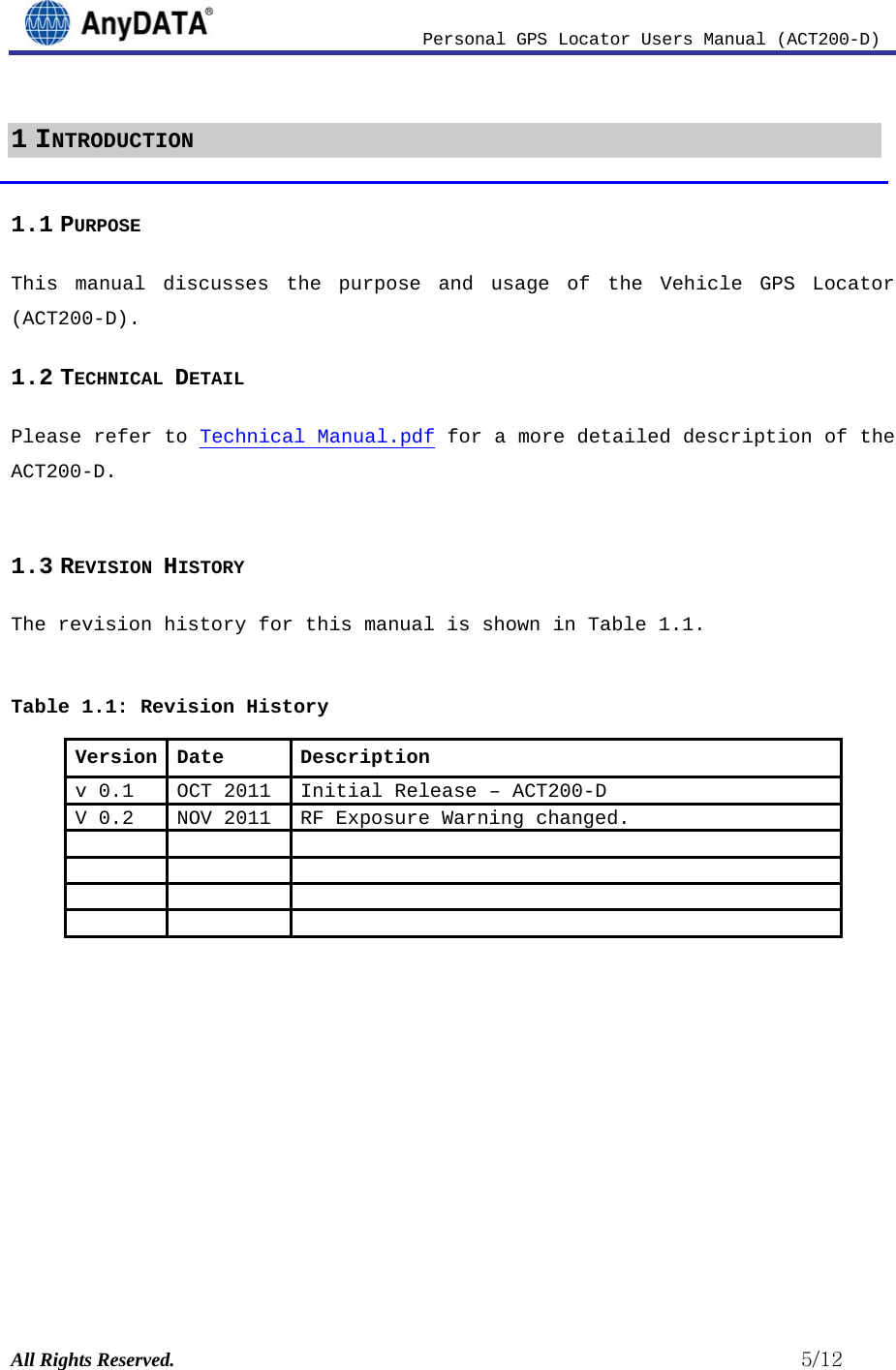                         Personal GPS Locator Users Manual (ACT200-D) All Rights Reserved.                                                          5/12 1 INTRODUCTION 1.1 PURPOSE This manual discusses the purpose and usage of the Vehicle GPS Locator (ACT200-D). 1.2 TECHNICAL DETAIL Please refer to Technical Manual.pdf for a more detailed description of the ACT200-D.  1.3 REVISION HISTORY The revision history for this manual is shown in Table 1.1.   Table 1.1: Revision History Version Date  Description v 0.1  OCT 2011  Initial Release –ACT200-DV 0.2  NOV 2011  RF Exposure Warning changed.                         