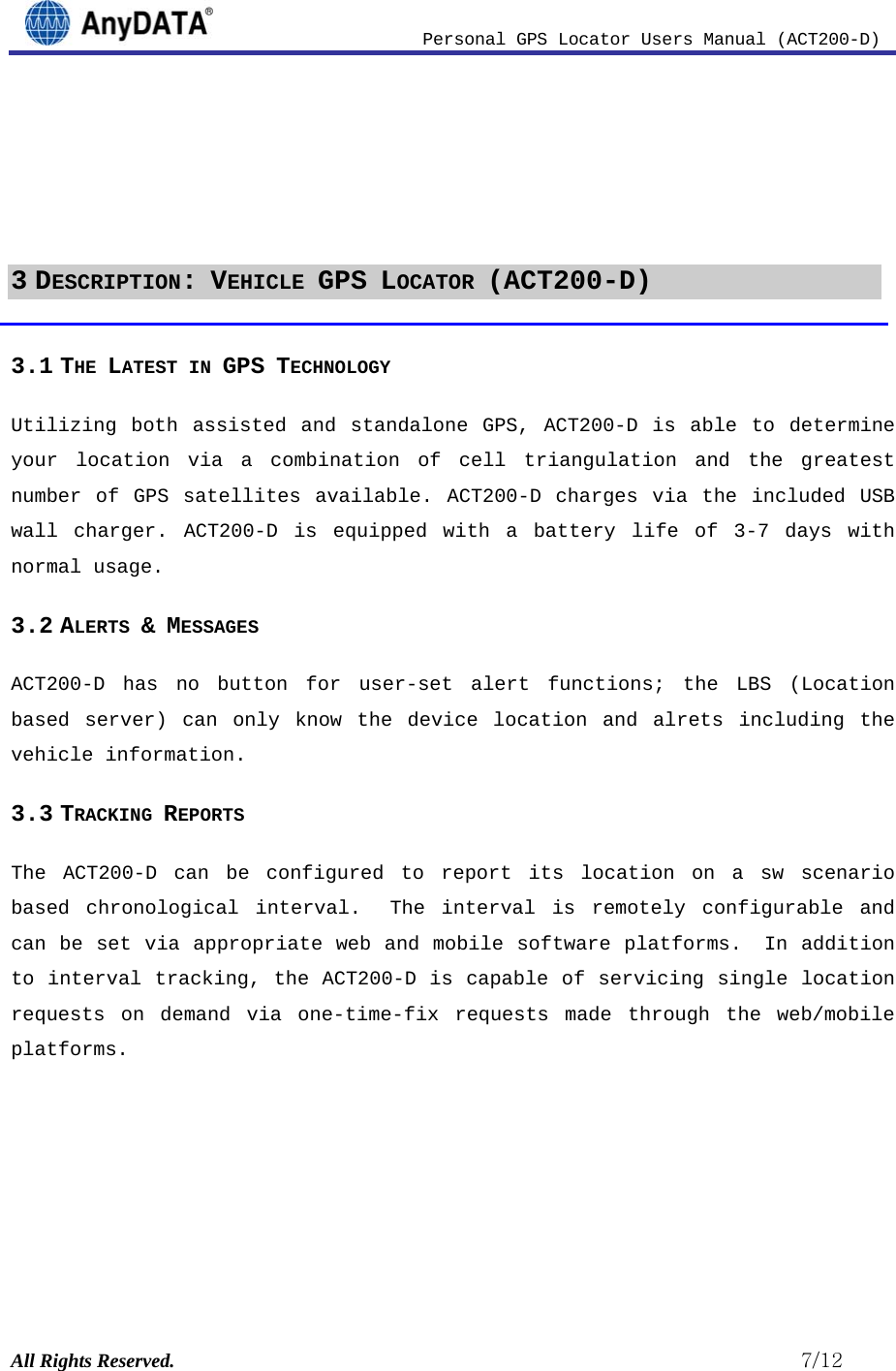                          Personal GPS Locator Users Manual (ACT200-D) All Rights Reserved.                                                          7/12     3 DESCRIPTION: VEHICLE GPS LOCATOR (ACT200-D) 3.1 THE LATEST IN GPS TECHNOLOGY Utilizing both assisted and standalone GPS, ACT200-D is able to determine your location via a combination of cell triangulation and the greatest number of GPS satellites available. ACT200-D charges via the included USB wall charger. ACT200-D is equipped with a battery life of 3-7 days with normal usage.  3.2 ALERTS &amp; MESSAGES  ACT200-D has no button for user-set alert functions; the LBS (Location based server) can only know the device location and alrets including the vehicle information. 3.3 TRACKING REPORTS The ACT200-D can be configured to report its location on a sw scenario based chronological interval.  The interval is remotely configurable and can be set via appropriate web and mobile software platforms.  In addition to interval tracking, the ACT200-D is capable of servicing single location requests on demand via one-time-fix requests made through the web/mobile platforms. 
