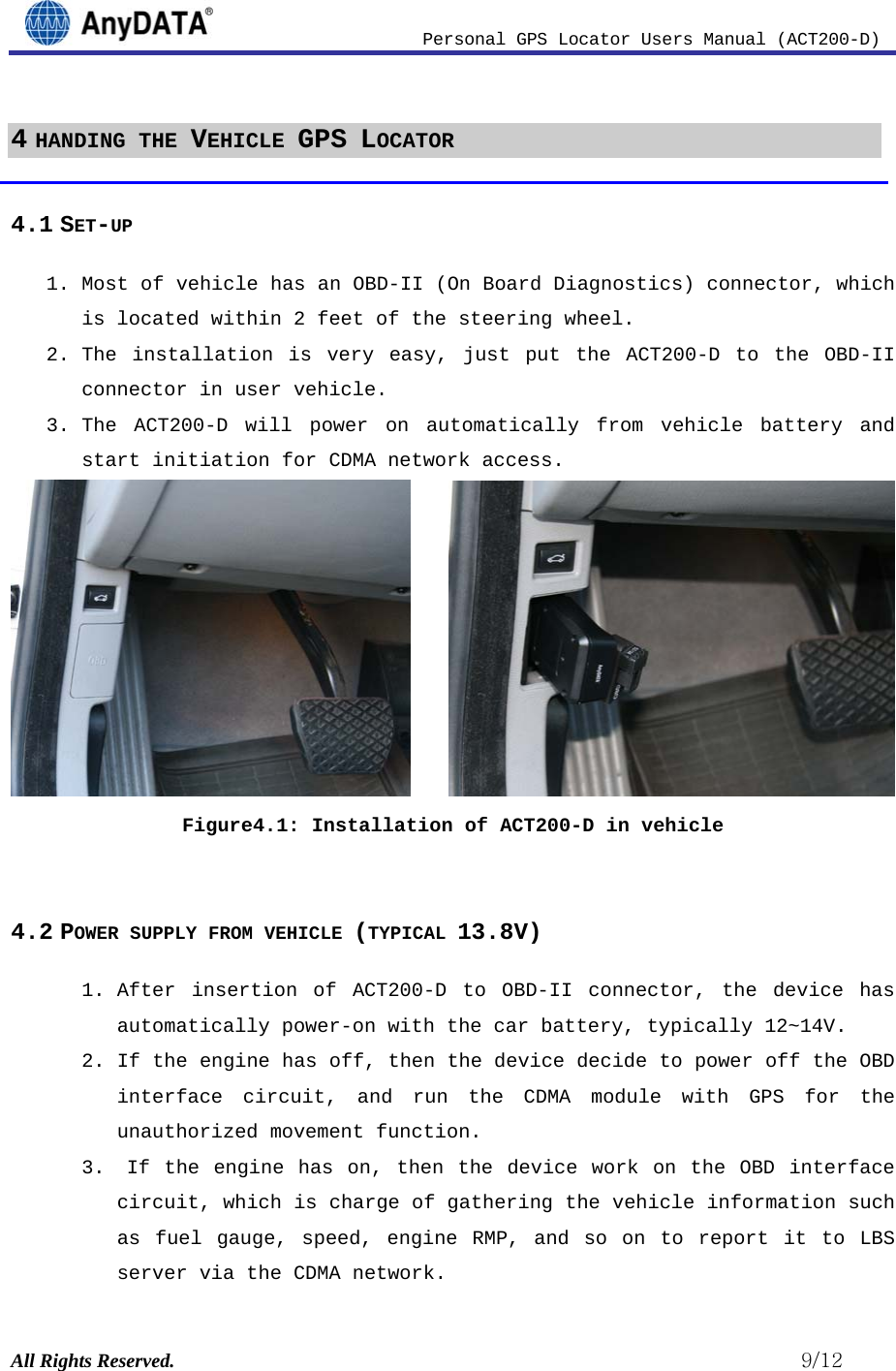                          Personal GPS Locator Users Manual (ACT200-D) All Rights Reserved.                                                          9/12 4 HANDING THE VEHICLE GPS LOCATOR  4.1 SET-UP 1. Most of vehicle has an OBD-II (On Board Diagnostics) connector, which is located within 2 feet of the steering wheel. 2. The installation is very easy, just put the ACT200-D to the OBD-II connector in user vehicle.  3. The ACT200-D will power on automatically from vehicle battery and start initiation for CDMA network access.        Figure4.1: Installation of ACT200-D in vehicle  4.2 POWER SUPPLY FROM VEHICLE (TYPICAL 13.8V) 1. After insertion of ACT200-D to OBD-II connector, the device has automatically power-on with the car battery, typically 12~14V. 2. If the engine has off, then the device decide to power off the OBD interface circuit, and run the CDMA module with GPS for the unauthorized movement function.  3.  If the engine has on, then the device work on the OBD interface circuit, which is charge of gathering the vehicle information such as fuel gauge, speed, engine RMP, and so on to report it to LBS server via the CDMA network. 