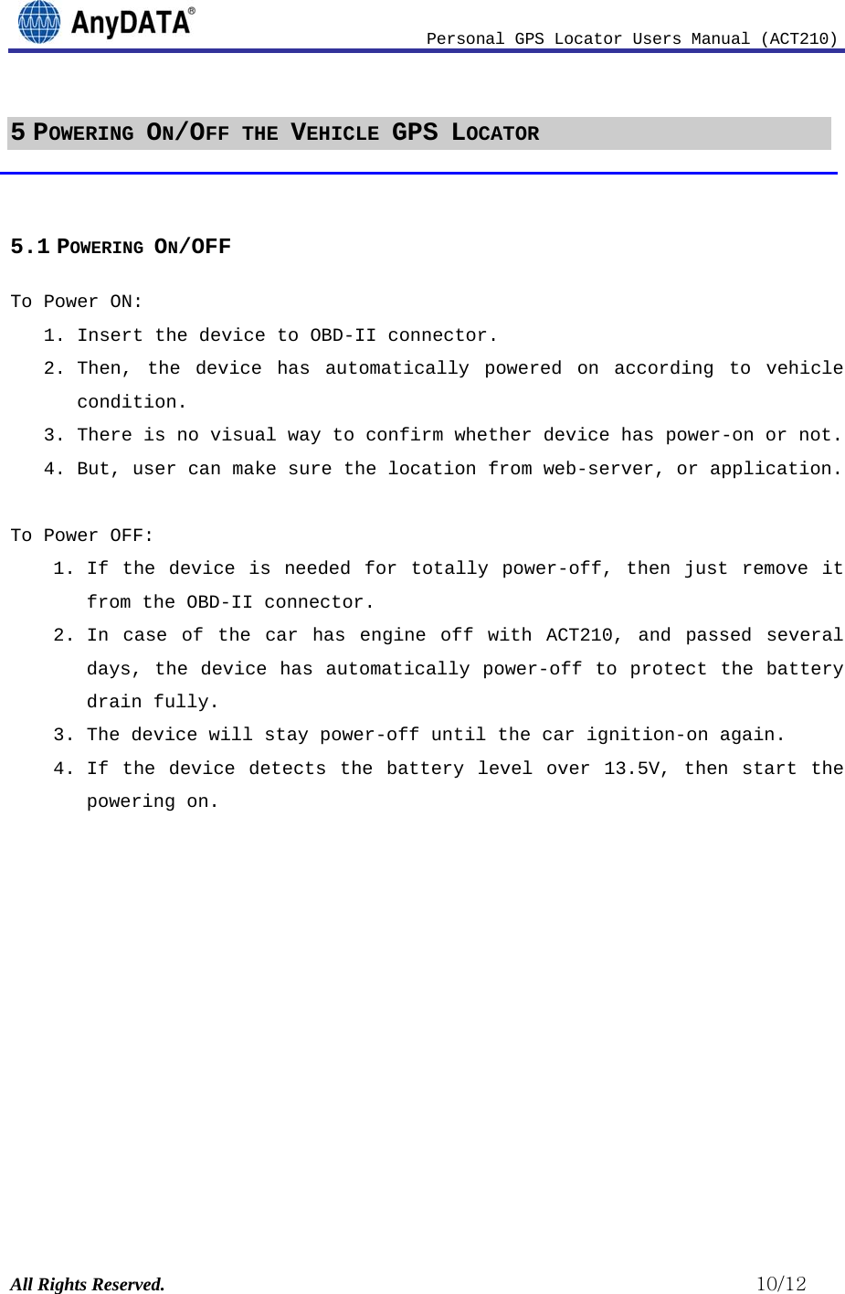                              Personal GPS Locator Users Manual (ACT210) All Rights Reserved.                                                          10/12 5 POWERING ON/OFF THE VEHICLE GPS LOCATOR  5.1 POWERING ON/OFF To Power ON:  1. Insert the device to OBD-II connector.  2. Then, the device has automatically powered on according to vehicle condition. 3. There is no visual way to confirm whether device has power-on or not.  4. But, user can make sure the location from web-server, or application.  To Power OFF: 1. If the device is needed for totally power-off, then just remove it from the OBD-II connector. 2. In case of the car has engine off with ACT210, and passed several days, the device has automatically power-off to protect the battery drain fully.  3. The device will stay power-off until the car ignition-on again.  4. If the device detects the battery level over 13.5V, then start the powering on.             