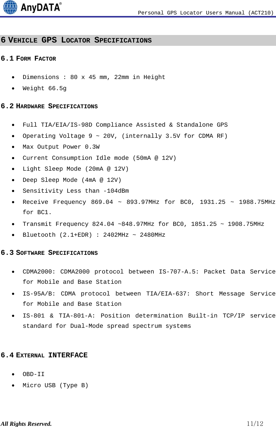                              Personal GPS Locator Users Manual (ACT210) All Rights Reserved.                                                          11/12 6 VEHICLE GPS LOCATOR SPECIFICATIONS 6.1 FORM FACTOR • Dimensions : 80 x 45 mm, 22mm in Height • Weight 66.5g 6.2 HARDWARE SPECIFICATIONS • Full TIA/EIA/IS-98D Compliance Assisted &amp; Standalone GPS • Operating Voltage 9 ~ 20V, (internally 3.5V for CDMA RF)  • Max Output Power 0.3W • Current Consumption Idle mode (50mA @ 12V) • Light Sleep Mode (20mA @ 12V) • Deep Sleep Mode (4mA @ 12V) • Sensitivity Less than -104dBm • Receive Frequency 869.04 ~ 893.97MHz for BC0, 1931.25 ~ 1988.75MHz for BC1. • Transmit Frequency 824.04 ~848.97MHz for BC0, 1851.25 ~ 1908.75MHz • Bluetooth (2.1+EDR) : 2402MHz ~ 2480MHz 6.3 SOFTWARE SPECIFICATIONS • CDMA2000: CDMA2000 protocol between IS-707-A.5: Packet Data Service for Mobile and Base Station • IS-95A/B: CDMA protocol between TIA/EIA-637: Short Message Service for Mobile and Base Station • IS-801 &amp; TIA-801-A: Position determination Built-in TCP/IP service standard for Dual-Mode spread spectrum systems  6.4 EXTERNAL INTERFACE • OBD-II • Micro USB (Type B) 