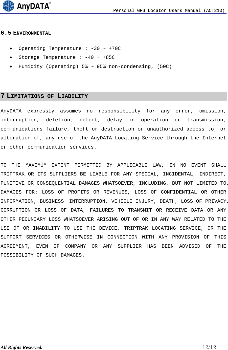                              Personal GPS Locator Users Manual (ACT210) All Rights Reserved.                                                          12/12 6.5 ENVIRONMENTAL • Operating Temperature : -30 ~ +70C • Storage Temperature : -40 ~ +85C • Humidity (Operating) 5% ~ 95% non-condensing, (50C)   7 LIMITATIONS OF LIABILITY AnyDATA expressly assumes no responsibility for any error, omission, interruption, deletion, defect, delay in operation or transmission, communications failure, theft or destruction or unauthorized access to, or alteration of, any use of the AnyDATA Locating Service through the Internet or other communication services.  TO THE MAXIMUM EXTENT PERMITTED BY APPLICABLE LAW, IN NO EVENT SHALL TRIPTRAK OR ITS SUPPLIERS BE LIABLE FOR ANY SPECIAL, INCIDENTAL, INDIRECT, PUNITIVE OR CONSEQUENTIAL DAMAGES WHATSOEVER, INCLUDING, BUT NOT LIMITED TO, DAMAGES FOR: LOSS OF PROFITS OR REVENUES, LOSS OF CONFIDENTIAL OR OTHER INFORMATION, BUSINESS  INTERRUPTION, VEHICLE INJURY, DEATH, LOSS OF PRIVACY, CORRUPTION OR LOSS OF DATA, FAILURES TO TRANSMIT OR RECEIVE DATA OR ANY OTHER PECUNIARY LOSS WHATSOEVER ARISING OUT OF OR IN ANY WAY RELATED TO THE USE OF OR INABILITY TO USE THE DEVICE, TRIPTRAK LOCATING SERVICE, OR THE SUPPORT SERVICES OR OTHERWISE IN CONNECTION WITH ANY PROVISION OF THIS AGREEMENT, EVEN IF COMPANY OR ANY SUPPLIER HAS BEEN ADVISED OF THE POSSIBILITY OF SUCH DAMAGES.  