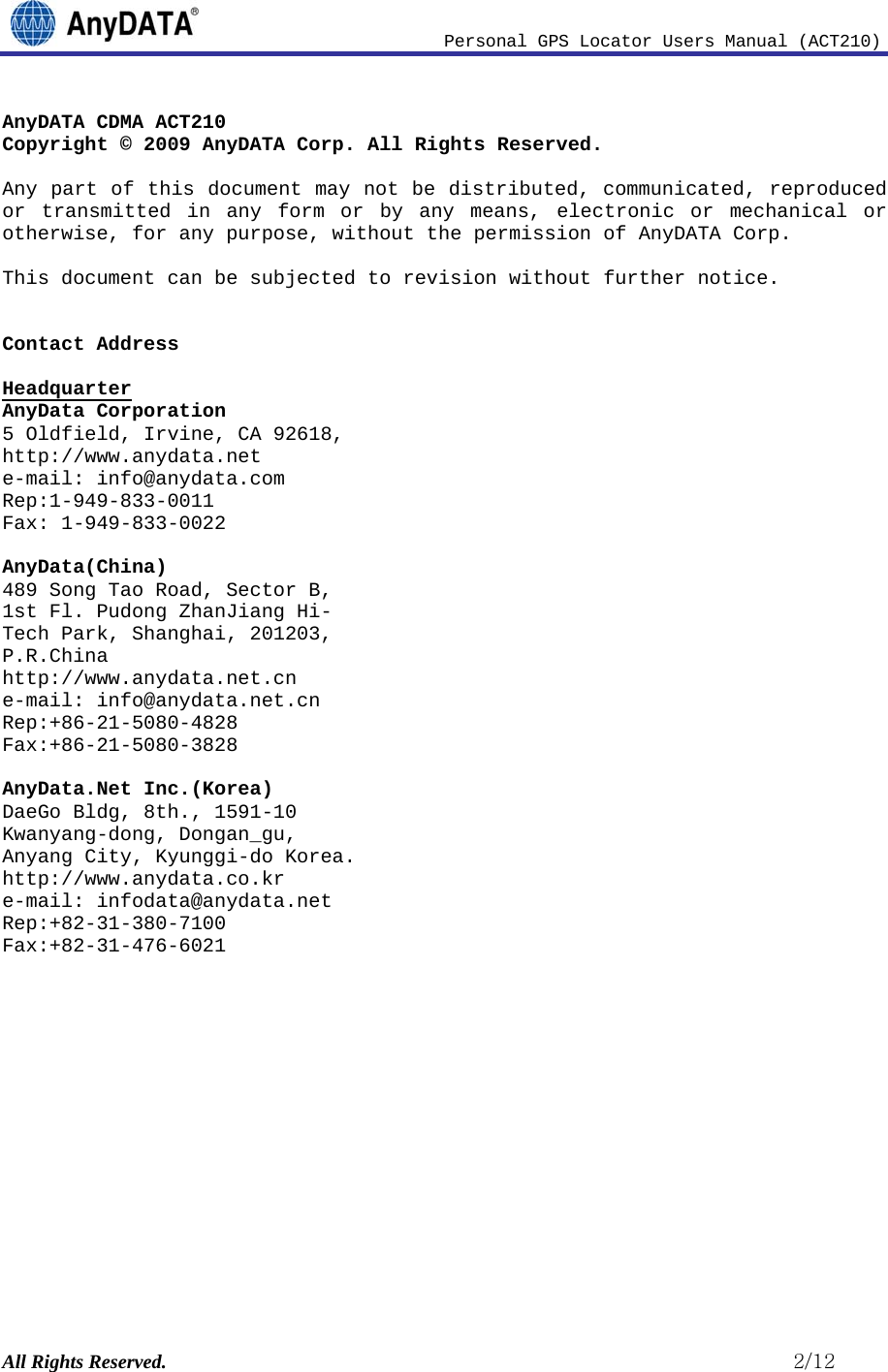                              Personal GPS Locator Users Manual (ACT210) All Rights Reserved.                                                          2/12 AnyDATA CDMA ACT210 Copyright © 2009 AnyDATA Corp. All Rights Reserved.  Any part of this document may not be distributed, communicated, reproduced or transmitted in any form or by any means, electronic or mechanical or otherwise, for any purpose, without the permission of AnyDATA Corp.  This document can be subjected to revision without further notice.   Contact Address   Headquarter AnyData Corporation 5 Oldfield, Irvine, CA 92618,  http://www.anydata.net e-mail: info@anydata.com Rep:1-949-833-0011 Fax: 1-949-833-0022  AnyData(China) 489 Song Tao Road, Sector B, 1st Fl. Pudong ZhanJiang Hi- Tech Park, Shanghai, 201203,  P.R.China http://www.anydata.net.cn e-mail: info@anydata.net.cn Rep:+86-21-5080-4828 Fax:+86-21-5080-3828  AnyData.Net Inc.(Korea) DaeGo Bldg, 8th., 1591-10 Kwanyang-dong, Dongan_gu, Anyang City, Kyunggi-do Korea. http://www.anydata.co.kr e-mail: infodata@anydata.net Rep:+82-31-380-7100 Fax:+82-31-476-6021            