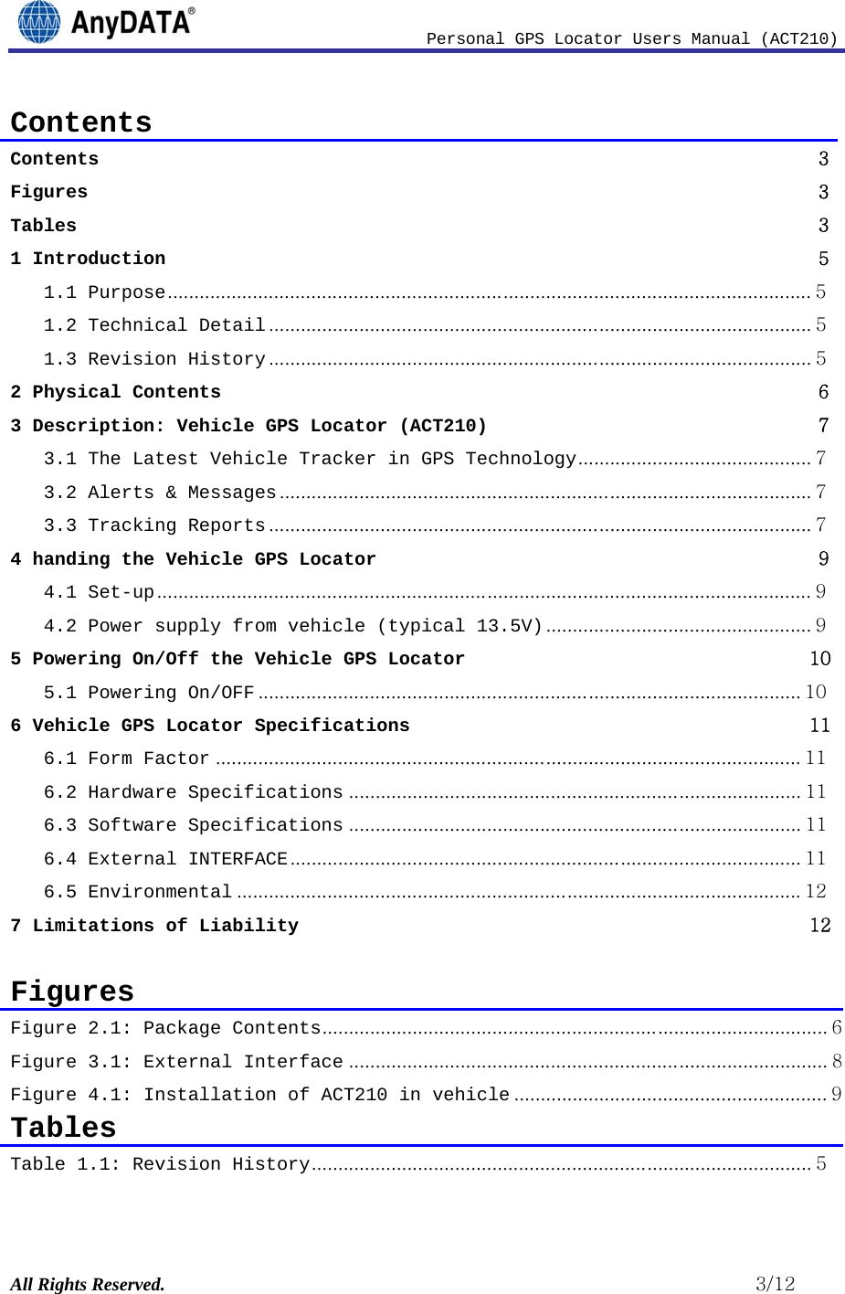                              Personal GPS Locator Users Manual (ACT210) All Rights Reserved.                                                          3/12 Contents Contents                3Figures               3Tables               31 Introduction                51.1 Purpose ......................................................................................................................... 51.2 Technical Detail ...................................................................................................... 51.3 Revision History ...................................................................................................... 52 Physical Contents                63 Description: Vehicle GPS Locator (ACT210)                73.1 The Latest Vehicle Tracker in GPS Technology ............................................ 73.2 Alerts &amp; Messages .................................................................................................... 73.3 Tracking Reports ...................................................................................................... 74 handing the Vehicle GPS Locator                94.1 Set-up ........................................................................................................................... 94.2 Power supply from vehicle (typical 13.5V) .................................................. 95 Powering On/Off the Vehicle GPS Locator               105.1 Powering On/OFF ...................................................................................................... 106 Vehicle GPS Locator Specifications               116.1 Form Factor .............................................................................................................. 116.2 Hardware Specifications ..................................................................................... 116.3 Software Specifications ..................................................................................... 116.4 External INTERFACE ................................................................................................ 116.5 Environmental .......................................................................................................... 127 Limitations of Liability               12 Figures Figure 2.1: Package Contents ............................................................................................... 6Figure 3.1: External Interface .......................................................................................... 8Figure 4.1: Installation of ACT210 in vehicle ........................................................... 9 Tables Table 1.1: Revision History .............................................................................................. 5 