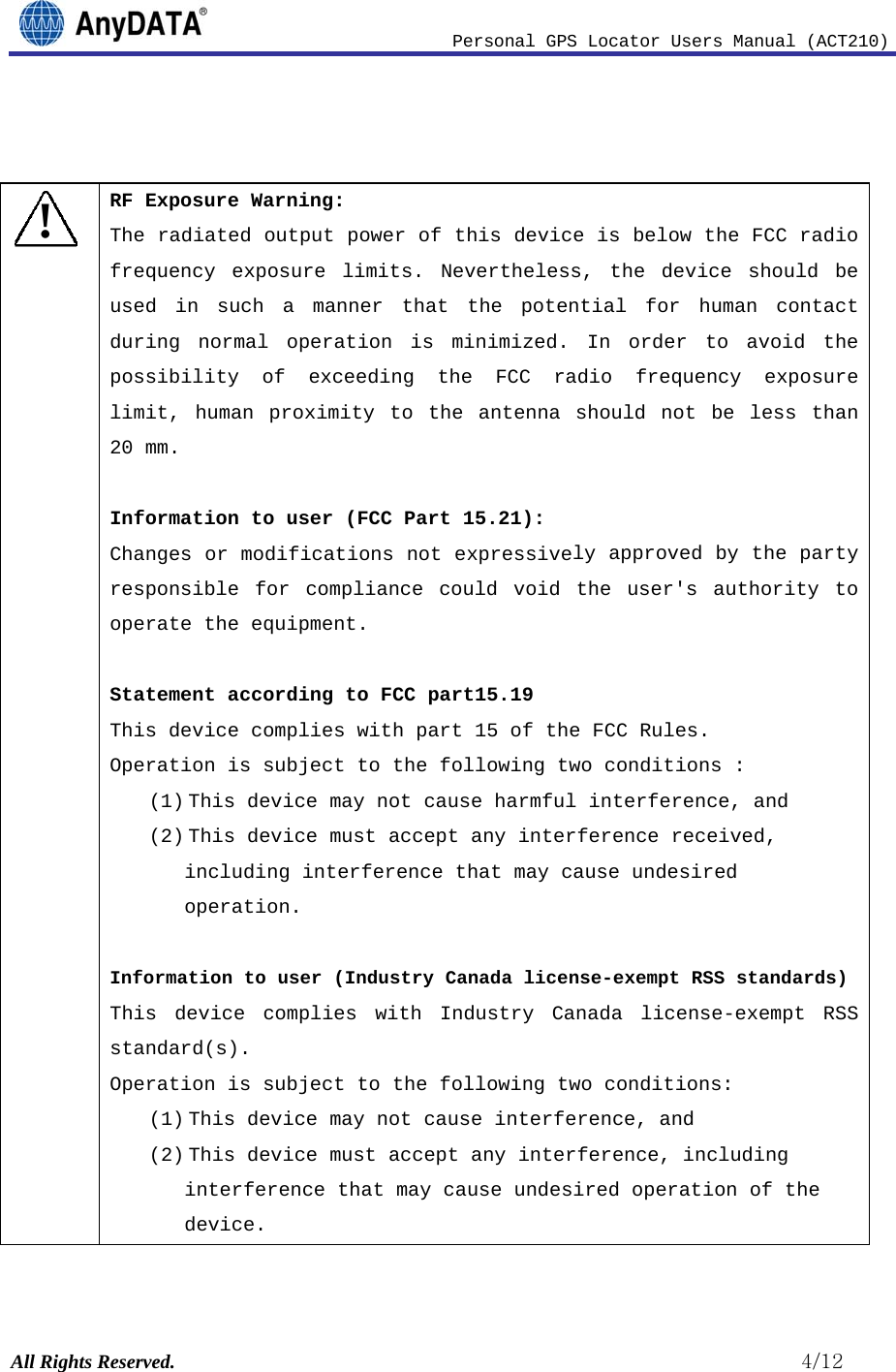                              Personal GPS Locator Users Manual (ACT210) All Rights Reserved.                                                          4/12   ! RF Exposure Warning: The radiated output power of this device is below the FCC radio frequency exposure limits. Nevertheless, the device should be used in such a manner that the potential for human contact during normal operation is minimized. In order to avoid the possibility of exceeding the FCC radio frequency exposure limit, human proximity to the antenna should not be less than 20 mm.  Information to user (FCC Part 15.21): Changes or modifications not expressively approved by the party responsible for compliance could void the user&apos;s authority to operate the equipment.  Statement according to FCC part15.19 This device complies with part 15 of the FCC Rules.  Operation is subject to the following two conditions : (1) This device may not cause harmful interference, and (2) This device must accept any interference received, including interference that may cause undesired operation.  Information to user (Industry Canada license-exempt RSS standards) This device complies with Industry Canada license-exempt RSS standard(s). Operation is subject to the following two conditions: (1) This device may not cause interference, and (2) This device must accept any interference, including interference that may cause undesired operation of the device. 