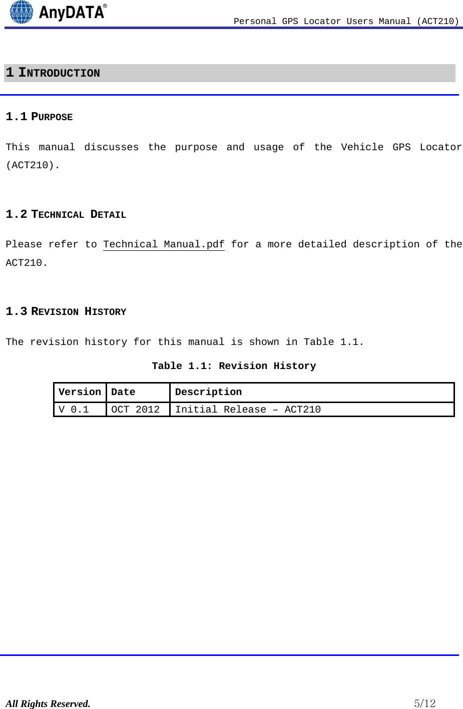                              Personal GPS Locator Users Manual (ACT210) All Rights Reserved.                                                          5/12 1 INTRODUCTION 1.1 PURPOSE This manual discusses the purpose and usage of the Vehicle GPS Locator (ACT210).  1.2 TECHNICAL DETAIL Please refer to Technical Manual.pdf for a more detailed description of the ACT210.  1.3 REVISION HISTORY The revision history for this manual is shown in Table 1.1.  Table 1.1: Revision History Version Date  Description V 0.1 OCT 2012  Initial Release –ACT210             