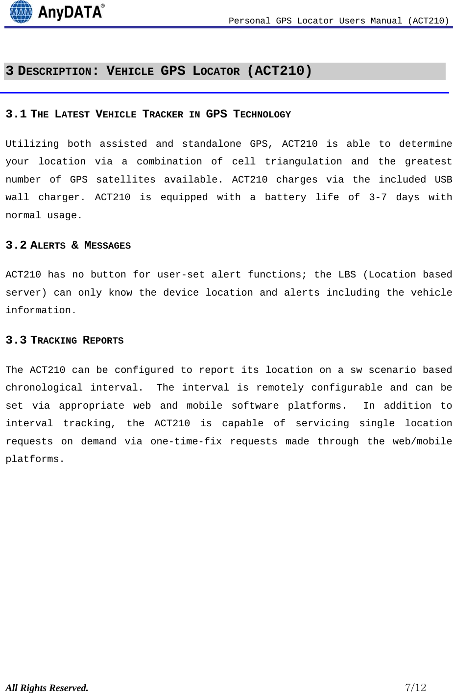                              Personal GPS Locator Users Manual (ACT210) All Rights Reserved.                                                          7/12 3 DESCRIPTION: VEHICLE GPS LOCATOR (ACT210) 3.1 THE LATEST VEHICLE TRACKER IN GPS TECHNOLOGY Utilizing both assisted and standalone GPS, ACT210 is able to determine your location via a combination of cell triangulation and the greatest number of GPS satellites available. ACT210 charges via the included USB wall charger. ACT210 is equipped with a battery life of 3-7 days with normal usage.  3.2 ALERTS &amp; MESSAGES  ACT210 has no button for user-set alert functions; the LBS (Location based server) can only know the device location and alerts including the vehicle information. 3.3 TRACKING REPORTS The ACT210 can be configured to report its location on a sw scenario based chronological interval.  The interval is remotely configurable and can be set via appropriate web and mobile software platforms.  In addition to interval tracking, the ACT210 is capable of servicing single location requests on demand via one-time-fix requests made through the web/mobile platforms.     