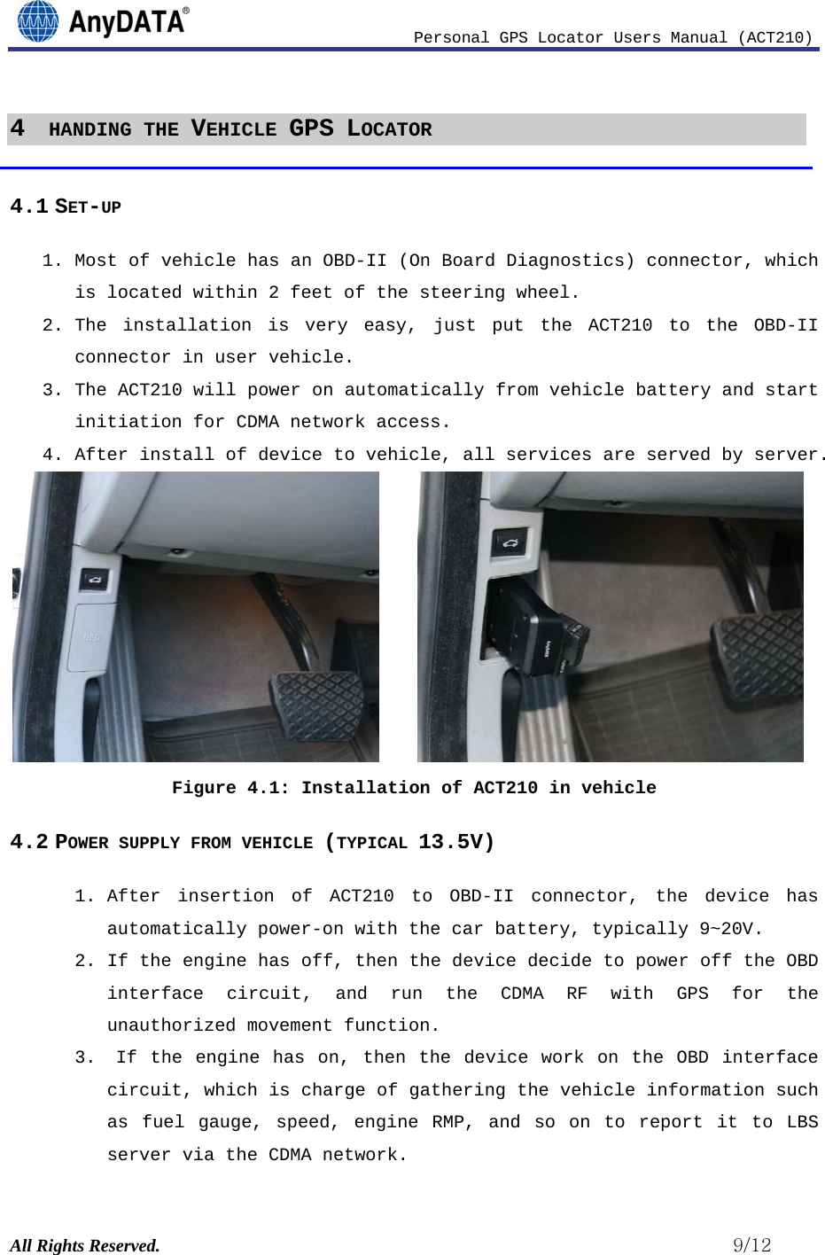                              Personal GPS Locator Users Manual (ACT210) All Rights Reserved.                                                          9/12 4  HANDING THE VEHICLE GPS LOCATOR  4.1 SET-UP 1. Most of vehicle has an OBD-II (On Board Diagnostics) connector, which is located within 2 feet of the steering wheel. 2. The installation is very easy, just put the ACT210 to the OBD-II connector in user vehicle.  3. The ACT210 will power on automatically from vehicle battery and start initiation for CDMA network access.  4. After install of device to vehicle, all services are served by server.       Figure 4.1: Installation of ACT210 in vehicle 4.2 POWER SUPPLY FROM VEHICLE (TYPICAL 13.5V) 1. After insertion of ACT210 to OBD-II connector, the device has automatically power-on with the car battery, typically 9~20V. 2. If the engine has off, then the device decide to power off the OBD interface circuit, and run the CDMA RF with GPS for the unauthorized movement function.  3.  If the engine has on, then the device work on the OBD interface circuit, which is charge of gathering the vehicle information such as fuel gauge, speed, engine RMP, and so on to report it to LBS server via the CDMA network. 