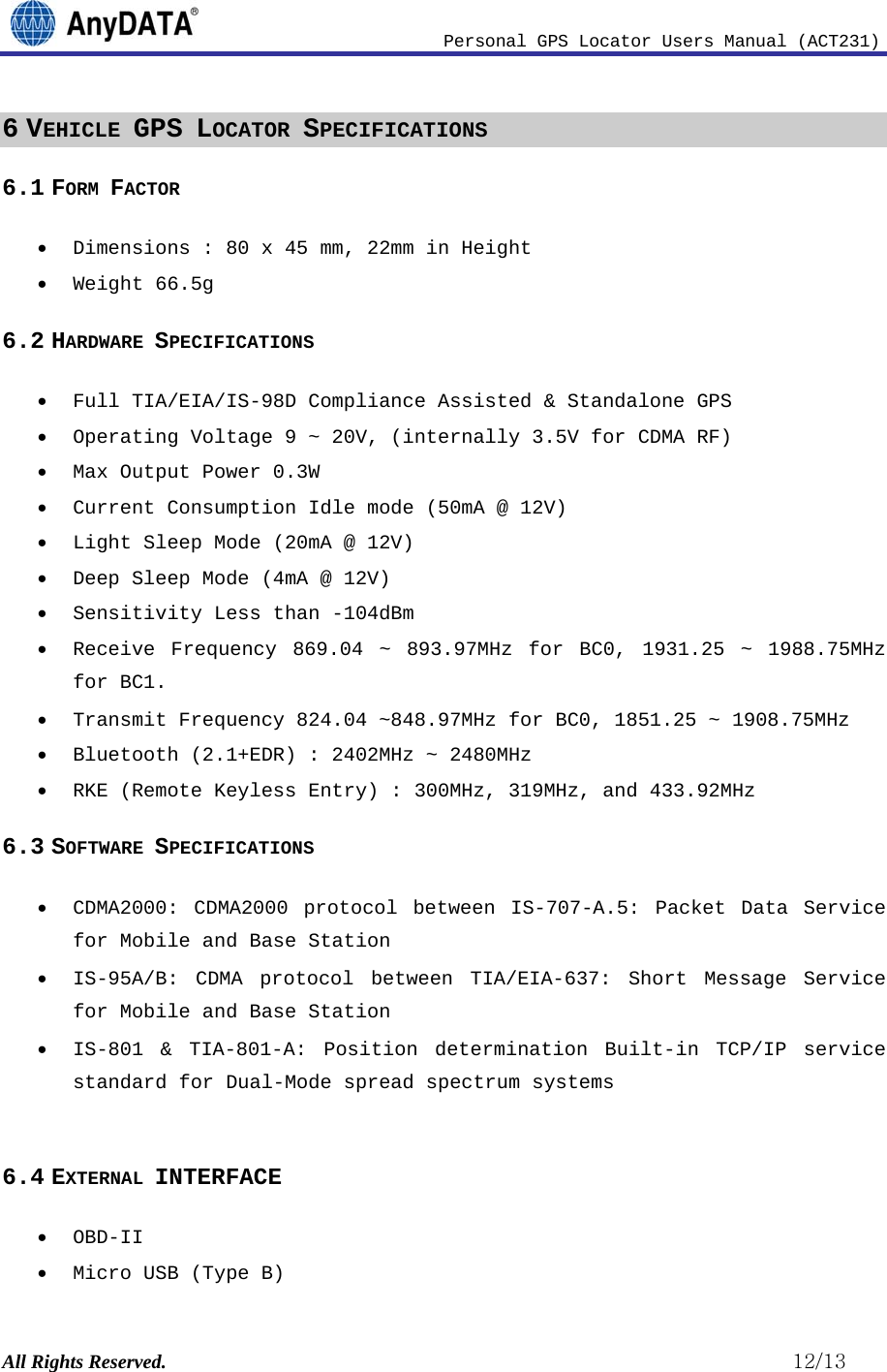                              Personal GPS Locator Users Manual (ACT231) All Rights Reserved.                                                          12/13 6 VEHICLE GPS LOCATOR SPECIFICATIONS 6.1 FORM FACTOR  Dimensions : 80 x 45 mm, 22mm in Height  Weight 66.5g 6.2 HARDWARE SPECIFICATIONS  Full TIA/EIA/IS-98D Compliance Assisted &amp; Standalone GPS  Operating Voltage 9 ~ 20V, (internally 3.5V for CDMA RF)   Max Output Power 0.3W  Current Consumption Idle mode (50mA @ 12V)  Light Sleep Mode (20mA @ 12V)  Deep Sleep Mode (4mA @ 12V)  Sensitivity Less than -104dBm  Receive Frequency 869.04 ~ 893.97MHz for BC0, 1931.25 ~ 1988.75MHz for BC1.  Transmit Frequency 824.04 ~848.97MHz for BC0, 1851.25 ~ 1908.75MHz  Bluetooth (2.1+EDR) : 2402MHz ~ 2480MHz  RKE (Remote Keyless Entry) : 300MHz, 319MHz, and 433.92MHz 6.3 SOFTWARE SPECIFICATIONS  CDMA2000: CDMA2000 protocol between IS-707-A.5: Packet Data Service for Mobile and Base Station  IS-95A/B: CDMA protocol between TIA/EIA-637: Short Message Service for Mobile and Base Station  IS-801 &amp; TIA-801-A: Position determination Built-in TCP/IP service standard for Dual-Mode spread spectrum systems  6.4 EXTERNAL INTERFACE  OBD-II  Micro USB (Type B) 