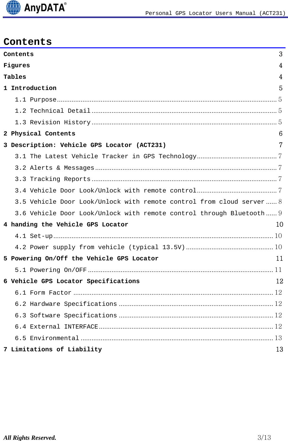                              Personal GPS Locator Users Manual (ACT231) All Rights Reserved.                                                          3/13 Contents Contents                3Figures               4Tables               41 Introduction                51.1 Purpose ......................................................................................................................... 51.2 Technical Detail ...................................................................................................... 51.3 Revision History ...................................................................................................... 52 Physical Contents                63 Description: Vehicle GPS Locator (ACT231)                73.1 The Latest Vehicle Tracker in GPS Technology ............................................ 73.2 Alerts &amp; Messages .................................................................................................... 73.3 Tracking Reports ...................................................................................................... 73.4 Vehicle Door Look/Unlock with remote control ............................................ 73.5 Vehicle Door Look/Unlock with remote control from cloud server ...... 83.6 Vehicle Door Look/Unlock with remote control through Bluetooth ...... 94 handing the Vehicle GPS Locator               104.1 Set-up ......................................................................................................................... 104.2 Power supply from vehicle (typical 13.5V) ................................................ 105 Powering On/Off the Vehicle GPS Locator               115.1 Powering On/OFF ...................................................................................................... 116 Vehicle GPS Locator Specifications               126.1 Form Factor .............................................................................................................. 126.2 Hardware Specifications ..................................................................................... 126.3 Software Specifications ..................................................................................... 126.4 External INTERFACE ................................................................................................ 126.5 Environmental .......................................................................................................... 137 Limitations of Liability               13     