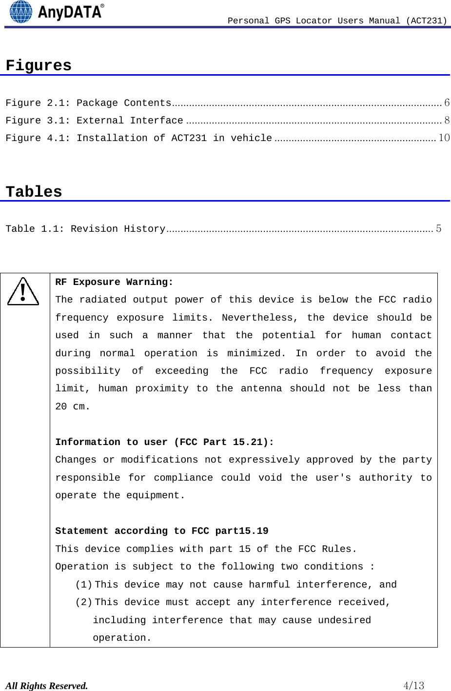                              Personal GPS Locator Users Manual (ACT231) All Rights Reserved.                                                          4/13 Figures  Figure 2.1: Package Contents ............................................................................................... 6Figure 3.1: External Interface .......................................................................................... 8Figure 4.1: Installation of ACT231 in vehicle ......................................................... 10  Tables  Table 1.1: Revision History .............................................................................................. 5  ! RF Exposure Warning: The radiated output power of this device is below the FCC radio frequency exposure limits. Nevertheless, the device should be used in such a manner that the potential for human contact during normal operation is minimized. In order to avoid the possibility of exceeding the FCC radio frequency exposure limit, human proximity to the antenna should not be less than 20 cm.  Information to user (FCC Part 15.21): Changes or modifications not expressively approved by the party responsible for compliance could void the user&apos;s authority to operate the equipment.  Statement according to FCC part15.19 This device complies with part 15 of the FCC Rules.  Operation is subject to the following two conditions : (1) This device may not cause harmful interference, and (2) This device must accept any interference received, including interference that may cause undesired operation. 