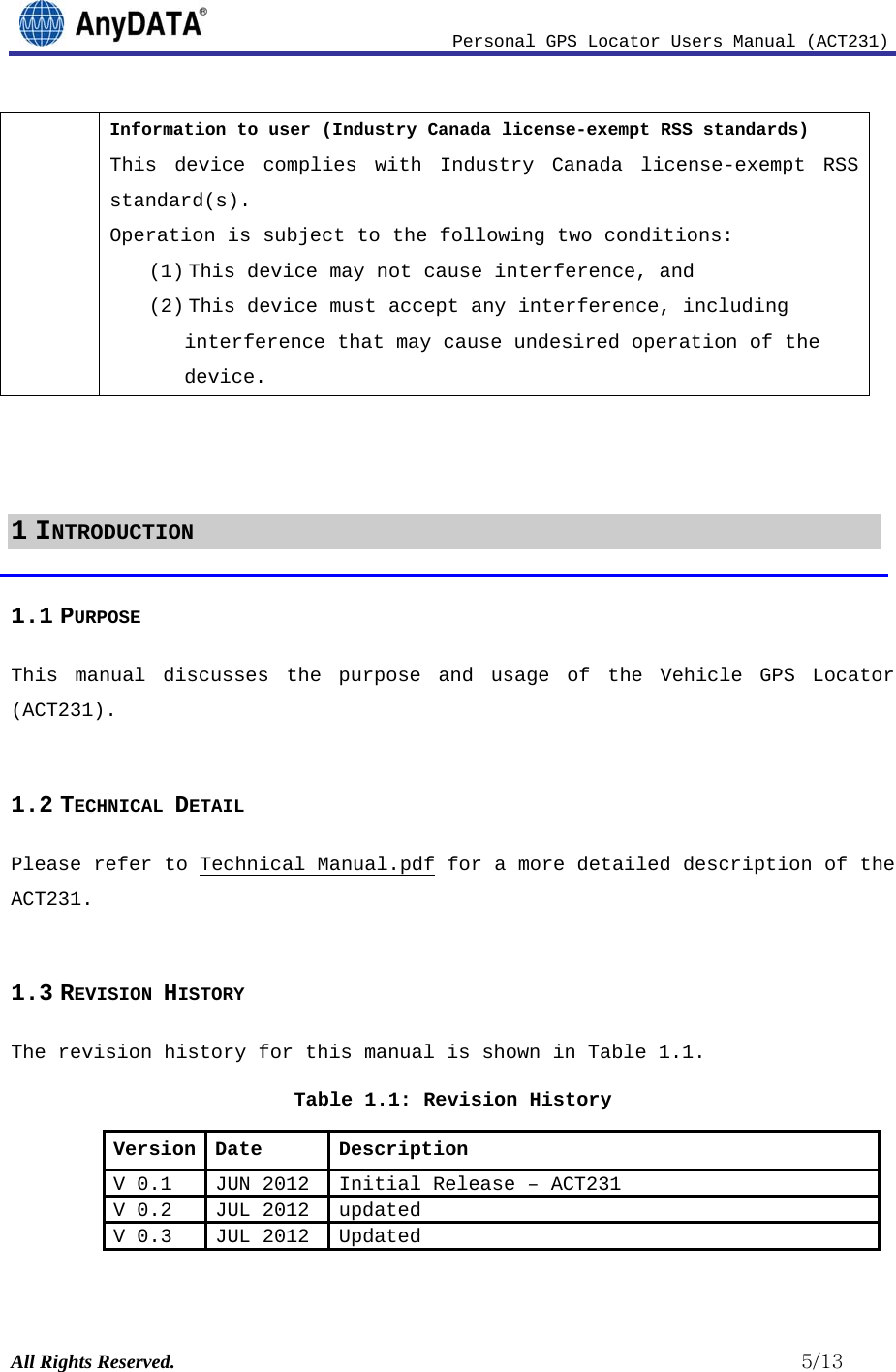                              Personal GPS Locator Users Manual (ACT231) All Rights Reserved.                                                          5/13 Information to user (Industry Canada license-exempt RSS standards) This device complies with Industry Canada license-exempt RSS standard(s). Operation is subject to the following two conditions: (1) This device may not cause interference, and (2) This device must accept any interference, including interference that may cause undesired operation of the device.    1 INTRODUCTION 1.1 PURPOSE This manual discusses the purpose and usage of the Vehicle GPS Locator (ACT231).  1.2 TECHNICAL DETAIL Please refer to Technical Manual.pdf for a more detailed description of the ACT231.  1.3 REVISION HISTORY The revision history for this manual is shown in Table 1.1.  Table 1.1: Revision History Version Date  Description V 0.1 JUN 2012  Initial Release –ACT231V 0.2 JUL 2012  updatedV 0.3 JUL 2012  Updated