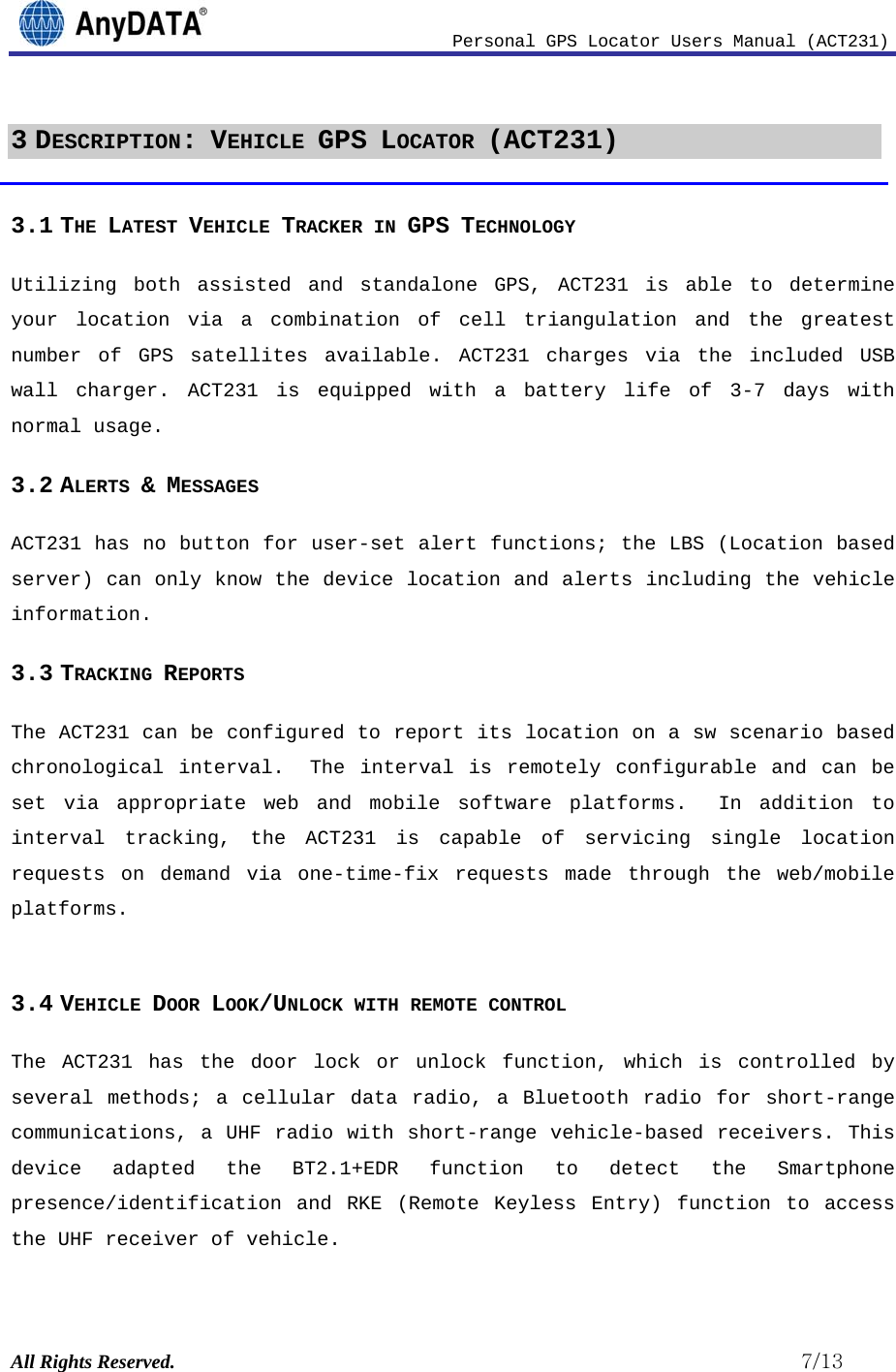                              Personal GPS Locator Users Manual (ACT231) All Rights Reserved.                                                          7/13 3 DESCRIPTION: VEHICLE GPS LOCATOR (ACT231) 3.1 THE LATEST VEHICLE TRACKER IN GPS TECHNOLOGY Utilizing both assisted and standalone GPS, ACT231 is able to determine your location via a combination of cell triangulation and the greatest number of GPS satellites available. ACT231 charges via the included USB wall charger. ACT231 is equipped with a battery life of 3-7 days with normal usage.  3.2 ALERTS &amp; MESSAGES  ACT231 has no button for user-set alert functions; the LBS (Location based server) can only know the device location and alerts including the vehicle information. 3.3 TRACKING REPORTS The ACT231 can be configured to report its location on a sw scenario based chronological interval.  The interval is remotely configurable and can be set via appropriate web and mobile software platforms.  In addition to interval tracking, the ACT231 is capable of servicing single location requests on demand via one-time-fix requests made through the web/mobile platforms.  3.4 VEHICLE DOOR LOOK/UNLOCK WITH REMOTE CONTROL The ACT231 has the door lock or unlock function, which is controlled by several methods; a cellular data radio, a Bluetooth radio for short-range communications, a UHF radio with short-range vehicle-based receivers. This device adapted the BT2.1+EDR function to detect the Smartphone presence/identification and RKE (Remote Keyless Entry) function to access the UHF receiver of vehicle.   