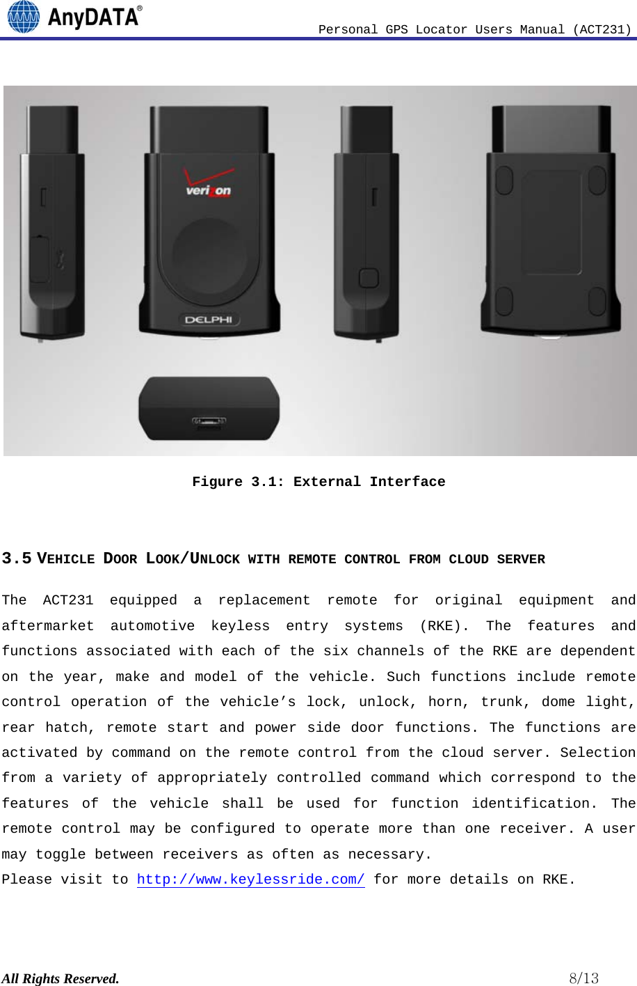                              Personal GPS Locator Users Manual (ACT231) All Rights Reserved.                                                          8/13  Figure 3.1: External Interface  3.5 VEHICLE DOOR LOOK/UNLOCK WITH REMOTE CONTROL FROM CLOUD SERVER The ACT231 equipped a replacement remote for original equipment and aftermarket automotive keyless entry systems (RKE). The features and functions associated with each of the six channels of the RKE are dependent on the year, make and model of the vehicle. Such functions include remote control operation of the vehicle’s lock, unlock, horn, trunk, dome light, rear hatch, remote start and power side door functions. The functions are activated by command on the remote control from the cloud server. Selection from a variety of appropriately controlled command which correspond to the features of the vehicle shall be used for function identification. The remote control may be configured to operate more than one receiver. A user may toggle between receivers as often as necessary.  Please visit to http://www.keylessride.com/ for more details on RKE.  