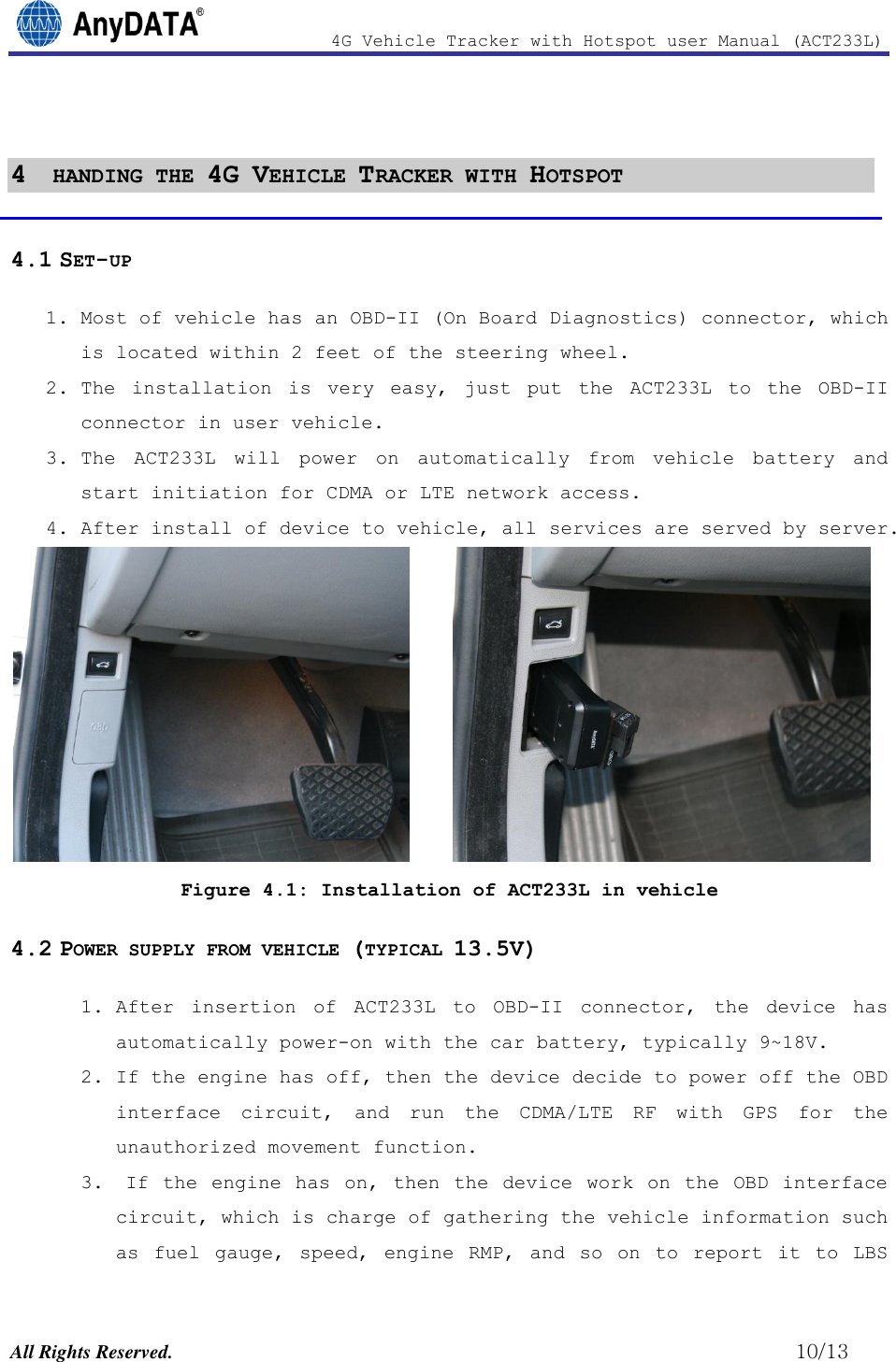                4G Vehicle Tracker with Hotspot user Manual (ACT233L)  All Rights Reserved.                                                          10/13  4  HANDING THE 4G VEHICLE TRACKER WITH HOTSPOT 4.1 SET-UP 1. Most of vehicle has an OBD-II (On Board Diagnostics) connector, which is located within 2 feet of the steering wheel. 2. The  installation  is  very  easy,  just  put  the  ACT233L  to  the  OBD-II connector in user vehicle.  3. The  ACT233L  will  power  on  automatically  from  vehicle  battery  and start initiation for CDMA or LTE network access.  4. After install of device to vehicle, all services are served by server.       Figure 4.1: Installation of ACT233L in vehicle 4.2 POWER SUPPLY FROM VEHICLE (TYPICAL 13.5V) 1. After  insertion  of  ACT233L  to  OBD-II  connector,  the  device  has automatically power-on with the car battery, typically 9~18V. 2. If the engine has off, then the device decide to power off the OBD interface  circuit,  and  run  the  CDMA/LTE  RF  with  GPS  for  the unauthorized movement function.  3.  If  the engine  has on,  then the  device work on the OBD  interface circuit, which is charge of gathering the vehicle information such as  fuel  gauge,  speed,  engine  RMP,  and  so  on  to  report  it  to  LBS 