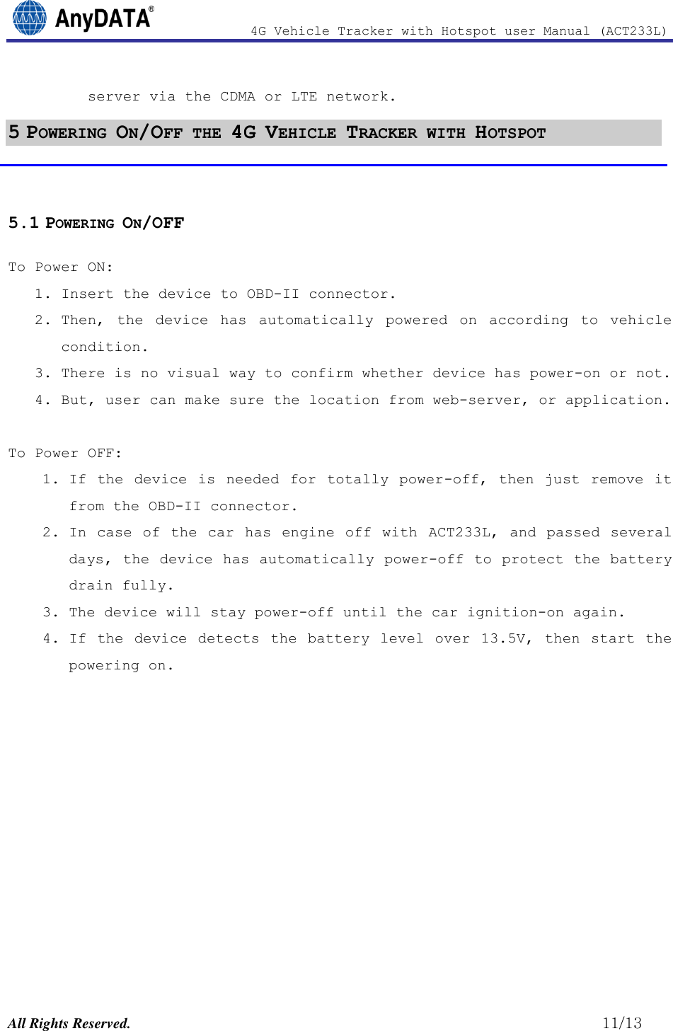                4G Vehicle Tracker with Hotspot user Manual (ACT233L)  All Rights Reserved.                                                          11/13 server via the CDMA or LTE network. 5 POWERING ON/OFF THE 4G VEHICLE TRACKER WITH HOTSPOT  5.1 POWERING ON/OFF To Power ON:  1. Insert the device to OBD-II connector.  2. Then,  the  device  has  automatically  powered on according  to  vehicle condition. 3. There is no visual way to confirm whether device has power-on or not.  4. But, user can make sure the location from web-server, or application.  To Power OFF: 1. If  the device is  needed  for totally power-off, then  just  remove  it from the OBD-II connector. 2. In case of the car  has engine  off with  ACT233L, and passed several days, the device has automatically power-off to protect the battery drain fully.  3. The device will stay power-off until the car ignition-on again.  4. If  the device detects  the battery level  over  13.5V,  then  start the powering on.            