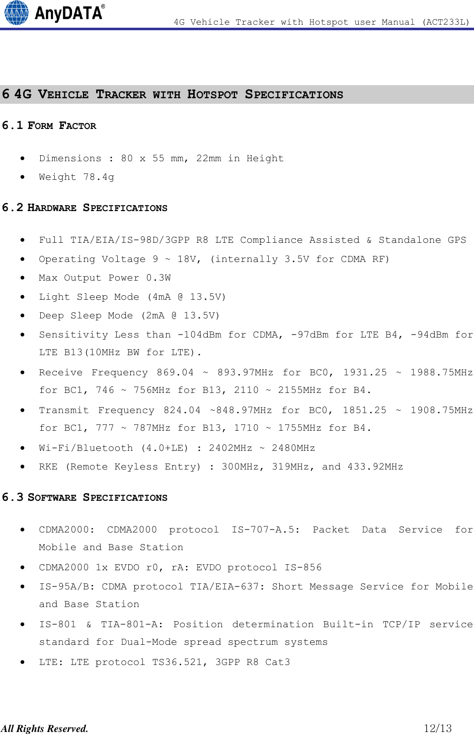                4G Vehicle Tracker with Hotspot user Manual (ACT233L)  All Rights Reserved.                                                          12/13  6 4G VEHICLE TRACKER WITH HOTSPOT SPECIFICATIONS 6.1 FORM FACTOR  Dimensions : 80 x 55 mm, 22mm in Height  Weight 78.4g 6.2 HARDWARE SPECIFICATIONS  Full TIA/EIA/IS-98D/3GPP R8 LTE Compliance Assisted &amp; Standalone GPS  Operating Voltage 9 ~ 18V, (internally 3.5V for CDMA RF)   Max Output Power 0.3W  Light Sleep Mode (4mA @ 13.5V)  Deep Sleep Mode (2mA @ 13.5V)  Sensitivity Less than -104dBm for CDMA, -97dBm for LTE B4, -94dBm for LTE B13(10MHz BW for LTE).  Receive  Frequency  869.04  ~  893.97MHz  for  BC0,  1931.25  ~  1988.75MHz for BC1, 746 ~ 756MHz for B13, 2110 ~ 2155MHz for B4.  Transmit  Frequency  824.04  ~848.97MHz  for  BC0,  1851.25  ~  1908.75MHz for BC1, 777 ~ 787MHz for B13, 1710 ~ 1755MHz for B4.  Wi-Fi/Bluetooth (4.0+LE) : 2402MHz ~ 2480MHz  RKE (Remote Keyless Entry) : 300MHz, 319MHz, and 433.92MHz 6.3 SOFTWARE SPECIFICATIONS  CDMA2000:  CDMA2000  protocol  IS-707-A.5:  Packet  Data  Service  for Mobile and Base Station  CDMA2000 1x EVDO r0, rA: EVDO protocol IS-856   IS-95A/B: CDMA protocol TIA/EIA-637: Short Message Service for Mobile and Base Station  IS-801  &amp;  TIA-801-A:  Position  determination  Built-in  TCP/IP  service standard for Dual-Mode spread spectrum systems  LTE: LTE protocol TS36.521, 3GPP R8 Cat3  