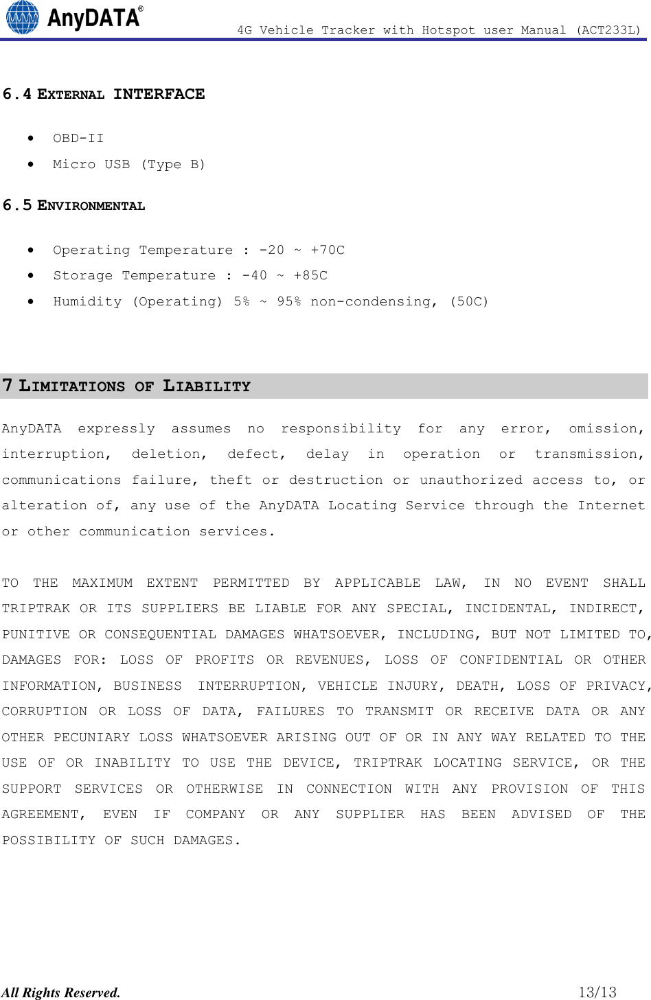                4G Vehicle Tracker with Hotspot user Manual (ACT233L)  All Rights Reserved.                                                          13/13 6.4 EXTERNAL INTERFACE  OBD-II  Micro USB (Type B) 6.5 ENVIRONMENTAL  Operating Temperature : -20 ~ +70C  Storage Temperature : -40 ~ +85C  Humidity (Operating) 5% ~ 95% non-condensing, (50C)   7 LIMITATIONS OF LIABILITY AnyDATA expressly  assumes  no  responsibility  for  any  error,  omission, interruption,  deletion,  defect,  delay  in  operation  or  transmission, communications failure, theft or destruction or unauthorized access to, or alteration of, any use of the AnyDATA Locating Service through the Internet or other communication services.  TO  THE  MAXIMUM  EXTENT  PERMITTED  BY  APPLICABLE  LAW,  IN  NO  EVENT  SHALL TRIPTRAK OR ITS SUPPLIERS BE LIABLE FOR ANY SPECIAL, INCIDENTAL, INDIRECT, PUNITIVE OR CONSEQUENTIAL DAMAGES WHATSOEVER, INCLUDING, BUT NOT LIMITED TO, DAMAGES  FOR:  LOSS  OF  PROFITS  OR  REVENUES,  LOSS  OF  CONFIDENTIAL  OR  OTHER INFORMATION, BUSINESS  INTERRUPTION, VEHICLE INJURY, DEATH, LOSS OF PRIVACY, CORRUPTION  OR  LOSS  OF  DATA,  FAILURES  TO  TRANSMIT  OR  RECEIVE  DATA  OR  ANY OTHER PECUNIARY LOSS WHATSOEVER ARISING OUT OF OR IN ANY WAY RELATED TO THE USE  OF  OR  INABILITY  TO  USE  THE  DEVICE,  TRIPTRAK  LOCATING  SERVICE,  OR  THE SUPPORT  SERVICES  OR  OTHERWISE  IN  CONNECTION  WITH  ANY  PROVISION  OF  THIS AGREEMENT,  EVEN  IF  COMPANY  OR  ANY  SUPPLIER  HAS  BEEN  ADVISED  OF  THE POSSIBILITY OF SUCH DAMAGES.  