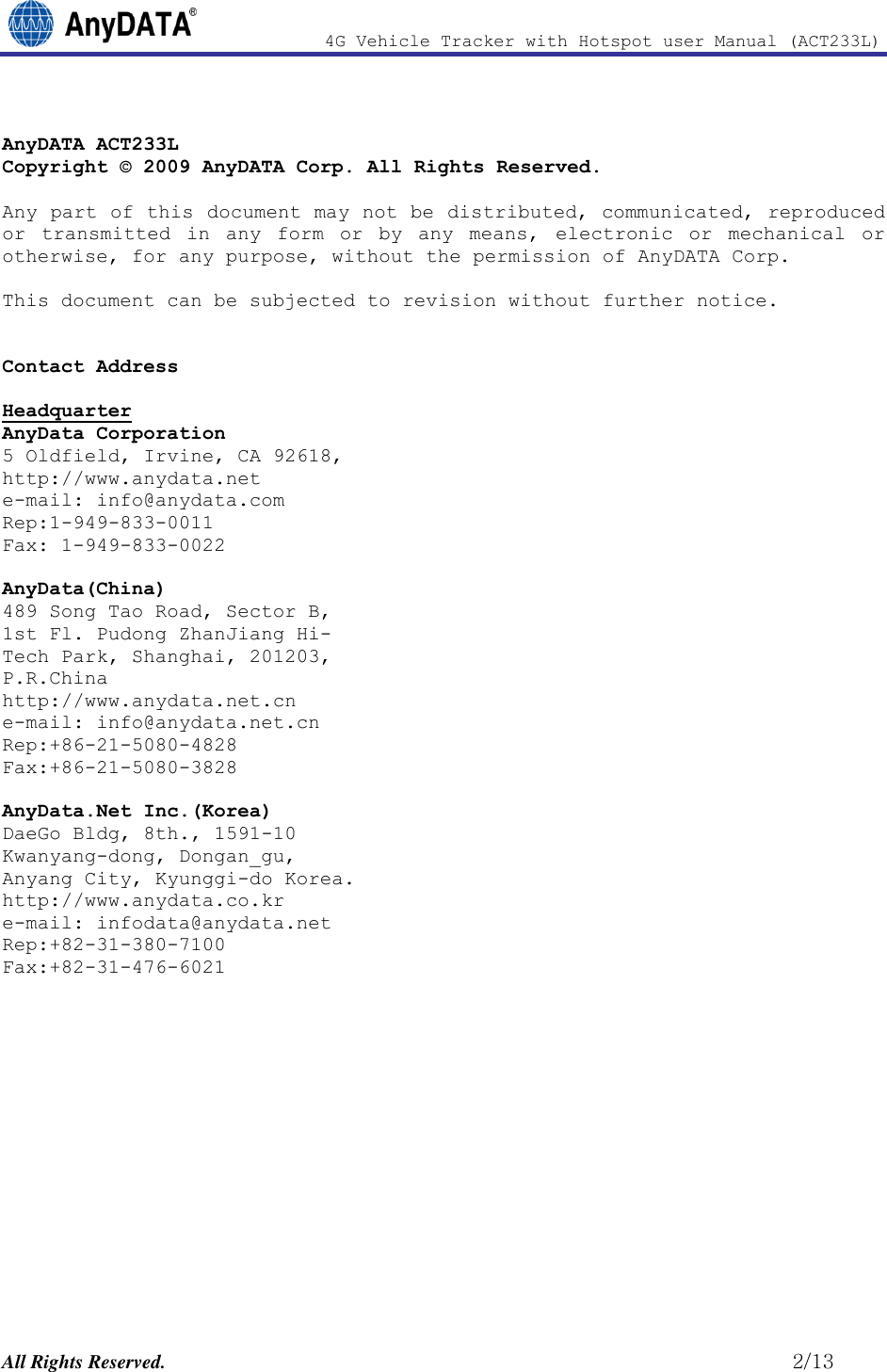                4G Vehicle Tracker with Hotspot user Manual (ACT233L)  All Rights Reserved.                                                          2/13  AnyDATA ACT233L Copyright © 2009 AnyDATA Corp. All Rights Reserved.  Any part of this document may not be distributed, communicated, reproduced or  transmitted  in  any  form  or  by  any  means,  electronic  or  mechanical  or otherwise, for any purpose, without the permission of AnyDATA Corp.  This document can be subjected to revision without further notice.   Contact Address   Headquarter AnyData Corporation 5 Oldfield, Irvine, CA 92618,  http://www.anydata.net e-mail: info@anydata.com Rep:1-949-833-0011 Fax: 1-949-833-0022  AnyData(China) 489 Song Tao Road, Sector B, 1st Fl. Pudong ZhanJiang Hi- Tech Park, Shanghai, 201203,  P.R.China http://www.anydata.net.cn e-mail: info@anydata.net.cn Rep:+86-21-5080-4828 Fax:+86-21-5080-3828  AnyData.Net Inc.(Korea) DaeGo Bldg, 8th., 1591-10 Kwanyang-dong, Dongan_gu, Anyang City, Kyunggi-do Korea. http://www.anydata.co.kr e-mail: infodata@anydata.net Rep:+82-31-380-7100 Fax:+82-31-476-6021              